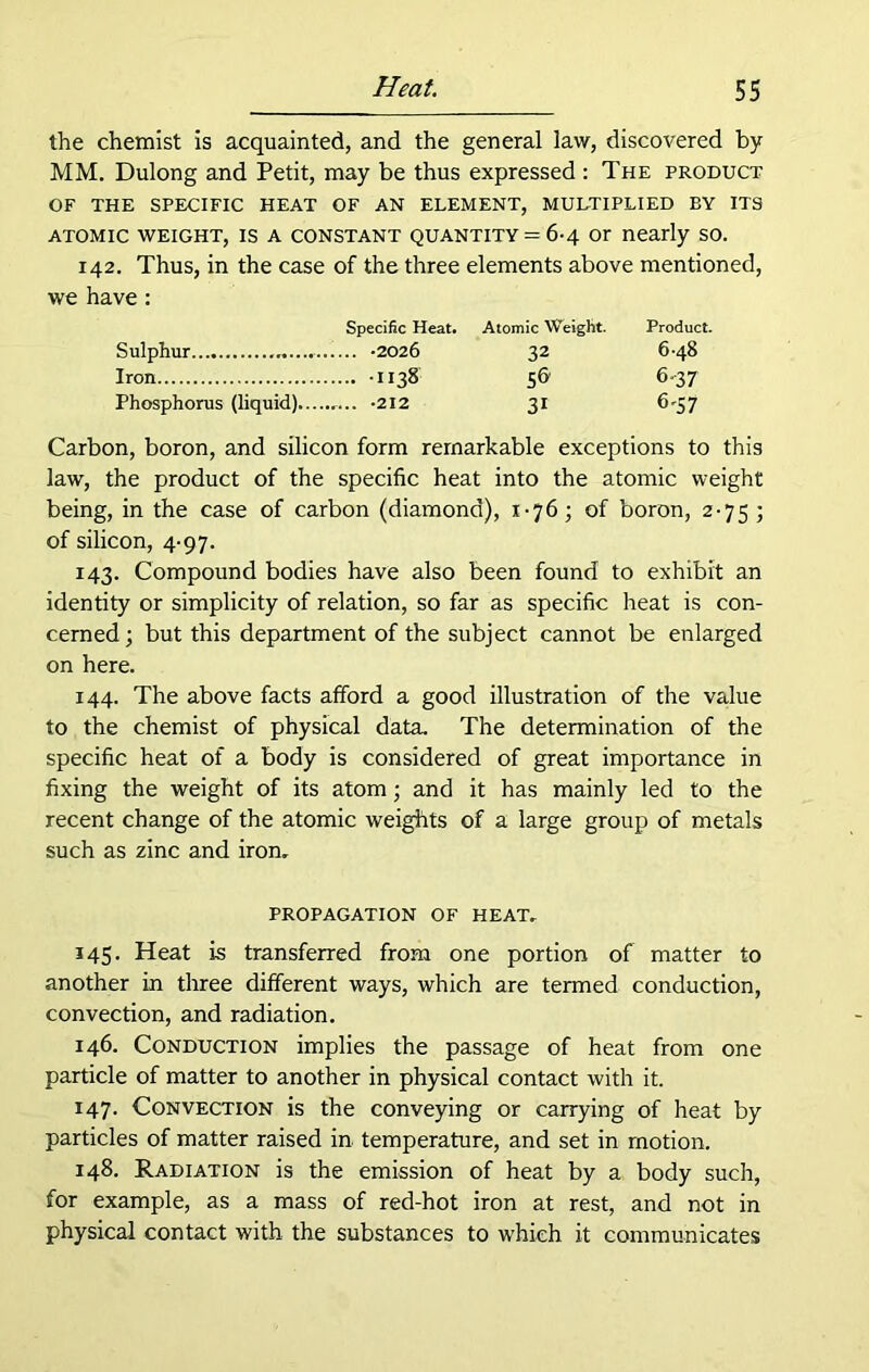 the chemist is acquainted, and the general law, discovered by MM. Dulong and Petit, may be thus expressed : The product OF THE SPECIFIC HEAT OF AN ELEMENT, MULTIPLIED BY ITS ATOMIC WEIGHT, IS A CONSTANT QUANTITY = 6-4 Or nearly SO. 142. Thus, in the case of the three elements above mentioned, we have : Specific Heat. Atomic Weight. Product. Sulphur 32 648 Iron 1138 56 6-37 Phosphorus (liquid)... 31 fi'57 Carbon, boron, and silicon form remarkable exceptions to this law, the product of the specific heat into the atomic weight being, in the case of carbon (diamond), x-76; of boron, 2-75 ; of silicon, 4-97. 143. Compound bodies have also been found to exhibit an identity or simplicity of relation, so far as specific heat is con- cerned; but this department of the subject cannot be enlarged on here. 144. The above facts afford a good illustration of the value to the chemist of physical data. The determination of the specific heat of a body is considered of great importance in fixing the weight of its atom; and it has mainly led to the recent change of the atomic weights of a large group of metals such as zinc and iron, PROPAGATION OF HEAT, 145. Heat is transferred from one portion of matter to another in three different ways, which are termed conduction, convection, and radiation. 146. Conduction implies the passage of heat from one particle of matter to another in physical contact with it. 147. Convection is the conveying or carrying of heat by particles of matter raised in temperature, and set in motion. 148. Radiation is the emission of heat by a body such, for example, as a mass of red-hot iron at rest, and not in physical contact with the substances to which it communicates