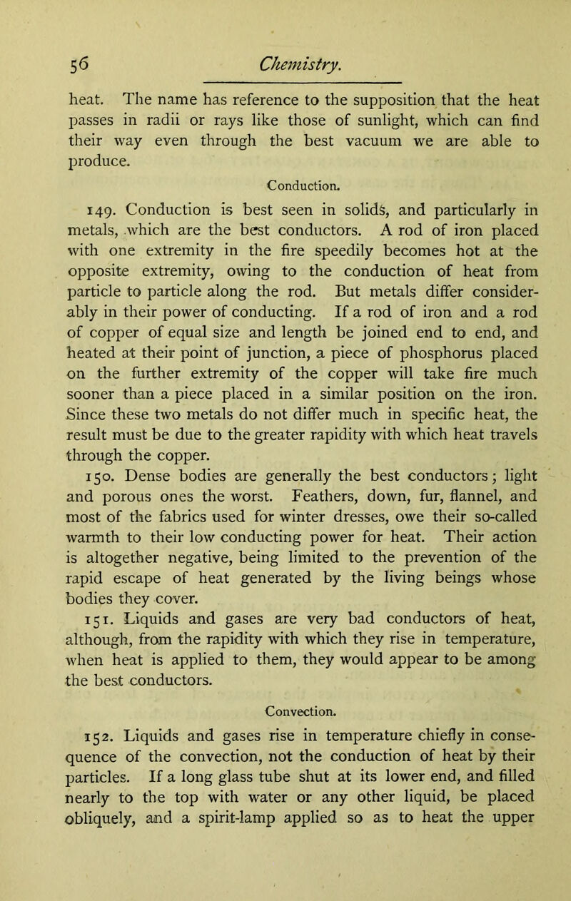 heat. The name has reference to the supposition that the heat passes in radii or rays like those of sunlight, which can find their way even through the best vacuum we are able to produce. Conduction. 149. Conduction is best seen in solids, and particularly in metals, which are the best conductors. A rod of iron placed with one extremity in the fire speedily becomes hot at the opposite extremity, owing to the conduction of heat from particle to particle along the rod. But metals differ consider- ably in their power of conducting. If a rod of iron and a rod of copper of equal size and length be joined end to end, and heated at their point of junction, a piece of phosphorus placed on the further extremity of the copper will take fire much sooner than a piece placed in a similar position on the iron. Since these two metals do not differ much in specific heat, the result must be due to the greater rapidity with which heat travels through the copper. 150. Dense bodies are generally the best conductors; light and porous ones the worst. Feathers, down, fur, flannel, and most of the fabrics used for winter dresses, owe their so-called warmth to their low conducting power for heat. Their action is altogether negative, being limited to the prevention of the rapid escape of heat generated by the living beings whose bodies they cover. 151. Liquids and gases are very bad conductors of heat, although, from the rapidity with which they rise in temperature, when heat is applied to them, they would appear to be among the best conductors. Convection. 152. Liquids and gases rise in temperature chiefly in conse- quence of the convection, not the conduction of heat by their particles. If a long glass tube shut at its lower end, and filled nearly to the top with water or any other liquid, be placed obliquely, and a spirit-lamp applied so as to heat the upper