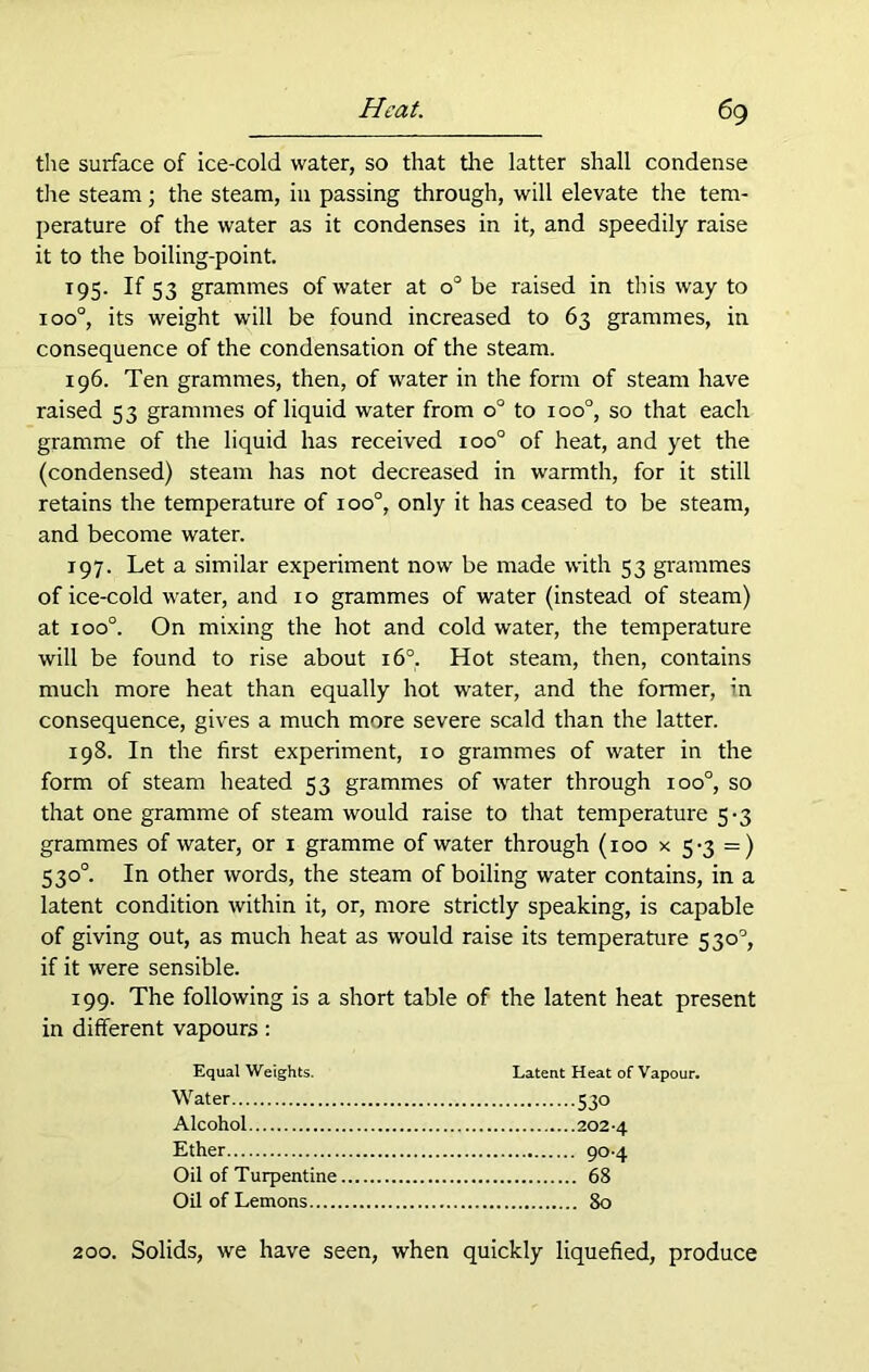 the surface of ice-cold water, so that the latter shall condense the steam; the steam, in passing through, will elevate the tem- perature of the water as it condenses in it, and speedily raise it to the boiling-point. 195. If 53 grammes of water at o° be raised in this way to ioo°, its weight will be found increased to 63 grammes, in consequence of the condensation of the steam. 196. Ten grammes, then, of water in the form of steam have raised 53 grammes of liquid water from o° to ioo°, so that each gramme of the liquid has received ioo° of heat, and yet the (condensed) steam has not decreased in warmth, for it still retains the temperature of ioo°, only it has ceased to be steam, and become water. 197. Let a similar experiment now be made with 53 grammes of ice-cold water, and 10 grammes of water (instead of steam) at ioo°. On mixing the hot and cold water, the temperature will be found to rise about 160. Hot steam, then, contains much more heat than equally hot water, and the former, in consequence, gives a much more severe scald than the latter. 198. In the first experiment, 10 grammes of water in the form of steam heated 53 grammes of water through ioo°, so that one gramme of steam would raise to that temperature 5-3 grammes of water, or 1 gramme of water through (100 x 5-3 =) 530°. In other words, the steam of boiling water contains, in a latent condition within it, or, more strictly speaking, is capable of giving out, as much heat as would raise its temperature 530°, if it were sensible. 199. The following is a short table of the latent heat present in different vapours: Equal Weights. Latent Heat of Vapour. Water 530 Alcohol 2024 Ether 90-4 Oil of Turpentine 68 Oil of Lemons 80 200. Solids, we have seen, when quickly liquefied, produce