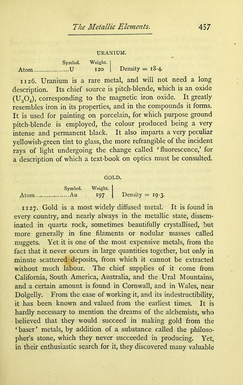 URANIUM. Symbol. Weight. I Atom U 120 I Density = iS-4- 1126. Uranium is a rare metal, and will not need a long description. Its chief source is pitch-blende, which is an oxide (U304), corresponding to the magnetic iron oxide. It greatly resembles iron in its properties, and in the compounds it forms. It is used for painting on porcelain, for which purpose ground pitch-blende is employed, the colour produced being a very intense and permanent black. It also imparts a very peculiar yellowish-green tint to glass, the more refrangible of the incident rays of light undergoing the change called ‘fluorescence,’ for a description of which a text-book on optics must be consulted. GOLD. Symbol. Weight. I Atom Au 197 I Density = 19-3. 1127. Gold is a most widely diffused metal. It is found in every country, and nearly always in the metallic state, dissem- inated in quartz rock, sometimes beautifully crystallised, but more generally in fine fibments or nodular masses called nuggets. Yet it is one of the most expensive metals, from the fact that it never occurs in large quantities together, but only in minute scattered deposits, from which it cannot be extracted without much labour. The chief supplies of it come from California, South America, Australia, and the Ural Mountains, and a certain amount is found in Cornwall, and in Wales, near Dolgelly. From the ease of working it, and its indestructibility, it has been known and valued from the earliest times. It is hardly necessary to mention the dreams of the alchemists, who believed that they would succeed in making gold from the ‘baser’ metals, by addition of a substance called the philoso- pher’s stone, which they never succeeded in producing. Yet, in their enthusiastic search for it, they discovered many valuable
