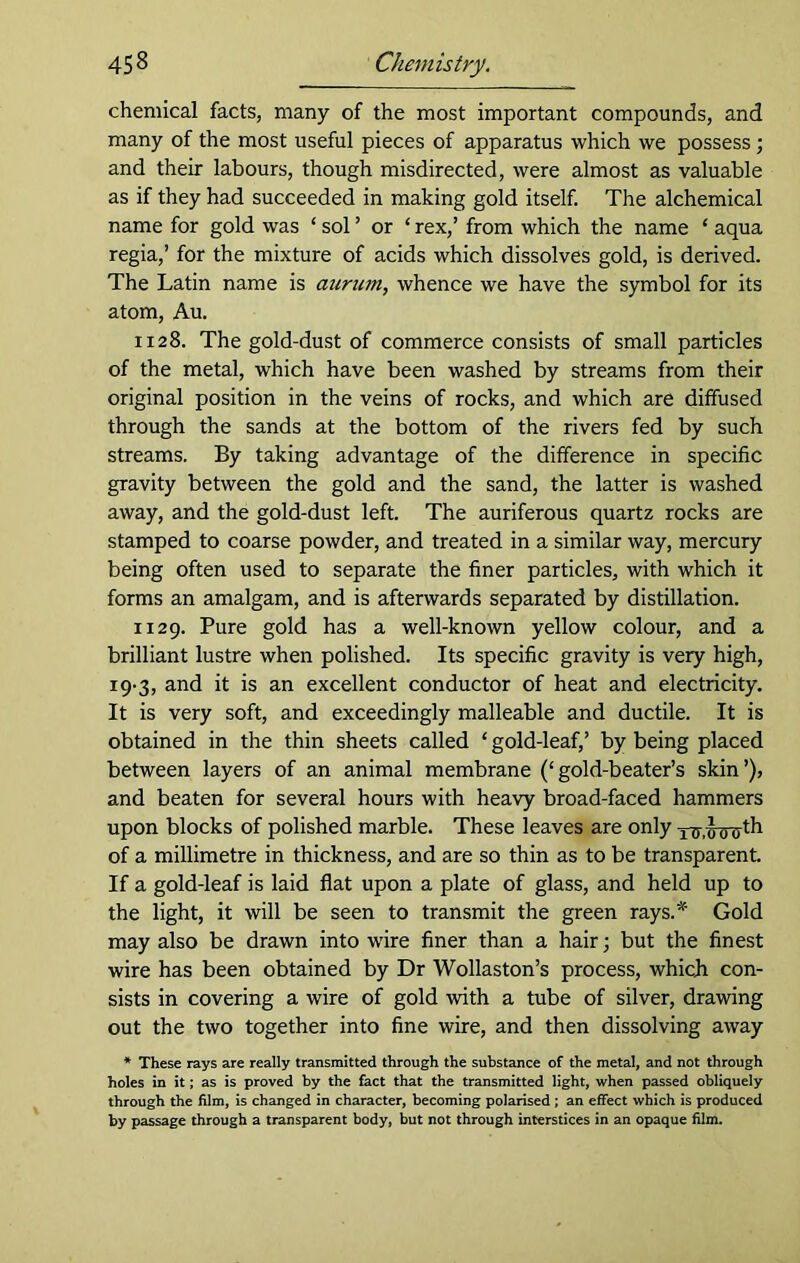 chemical facts, many of the most important compounds, and many of the most useful pieces of apparatus which we possess; and their labours, though misdirected, were almost as valuable as if they had succeeded in making gold itself. The alchemical name for gold was ‘ sol ’ or ‘ rex,’ from which the name ‘ aqua regia,’ for the mixture of acids which dissolves gold, is derived. The Latin name is aurum, whence we have the symbol for its atom, Au. 1128. The gold-dust of commerce consists of small particles of the metal, which have been washed by streams from their original position in the veins of rocks, and which are diffused through the sands at the bottom of the rivers fed by such streams. By taking advantage of the difference in specific gravity between the gold and the sand, the latter is washed away, and the gold-dust left. The auriferous quartz rocks are stamped to coarse powder, and treated in a similar way, mercury being often used to separate the finer particles, with which it forms an amalgam, and is afterwards separated by distillation. 1129. Pure gold has a well-known yellow colour, and a brilliant lustre when polished. Its specific gravity is very high, 19-3, and it is an excellent conductor of heat and electricity. It is very soft, and exceedingly malleable and ductile. It is obtained in the thin sheets called ‘ gold-leaf,’ by being placed between layers of an animal membrane (‘gold-beater’s skin’), and beaten for several hours with heavy broad-faced hammers upon blocks of polished marble. These leaves are only of a millimetre in thickness, and are so thin as to be transparent. If a gold-leaf is laid flat upon a plate of glass, and held up to the light, it will be seen to transmit the green rays.* Gold may also be drawn into wire finer than a hair; but the finest wire has been obtained by Dr Wollaston’s process, which con- sists in covering a wire of gold with a tube of silver, drawing out the two together into fine wire, and then dissolving away * These rays are really transmitted through the substance of the metal, and not through holes in it; as is proved by the fact that the transmitted light, when passed obliquely through the film, is changed in character, becoming polarised ; an effect which is produced by passage through a transparent body, but not through interstices in an opaque film.