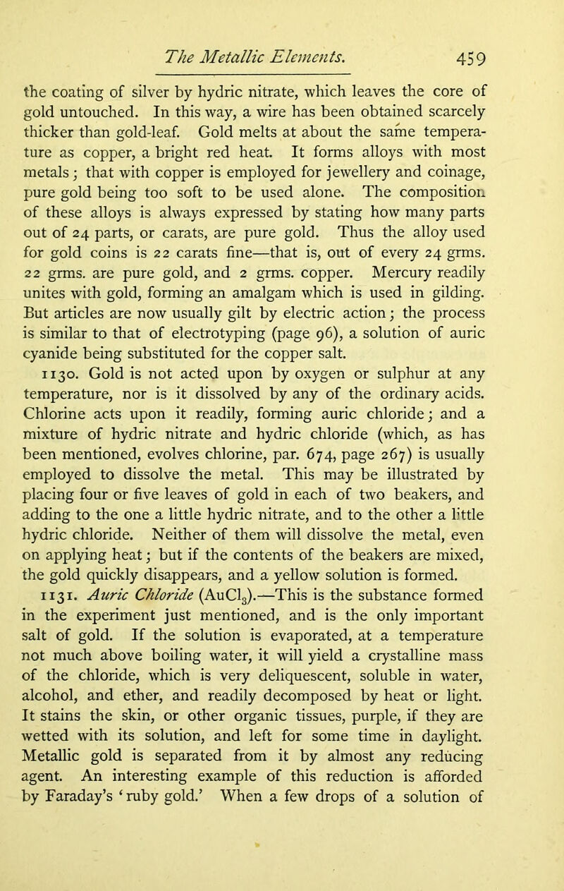 the coating of silver by hydric nitrate, which leaves the core of gold untouched. In this way, a wire has been obtained scarcely thicker than gold-leaf. Gold melts at about the same tempera- ture as copper, a bright red heat. It forms alloys with most metals; that with copper is employed for jewellery and coinage, pure gold being too soft to be used alone. The composition of these alloys is always expressed by stating how many parts out of 24 parts, or carats, are pure gold. Thus the alloy used for gold coins is 22 carats fine—that is, out of every 24 grms. 22 grms. are pure gold, and 2 grms. copper. Mercury readily unites with gold, forming an amalgam which is used in gilding. But articles are now usually gilt by electric action; the process is similar to that of electrotyping (page 96), a solution of auric cyanide being substituted for the copper salt. 1130. Gold is not acted upon by oxygen or sulphur at any temperature, nor is it dissolved by any of the ordinary acids. Chlorine acts upon it readily, forming auric chloride; and a mixture of hydric nitrate and hydric chloride (which, as has been mentioned, evolves chlorine, par. 674, page 267) is usually employed to dissolve the metal. This may be illustrated by placing four or five leaves of gold in each of two beakers, and adding to the one a little hydric nitrate, and to the other a little hydric chloride. Neither of them will dissolve the metal, even on applying heat; but if the contents of the beakers are mixed, the gold quickly disappears, and a yellow solution is formed. 1131. Auric Chloride (AuC13).—This is the substance formed in the experiment just mentioned, and is the only important salt of gold. If the solution is evaporated, at a temperature not much above boiling water, it will yield a crystalline mass of the chloride, which is very deliquescent, soluble in water, alcohol, and ether, and readily decomposed by heat or light. It stains the skin, or other organic tissues, purple, if they are wetted with its solution, and left for some time in daylight. Metallic gold is separated from it by almost any reducing agent. An interesting example of this reduction is afforded by Faraday’s ‘ ruby gold.’ When a few drops of a solution of