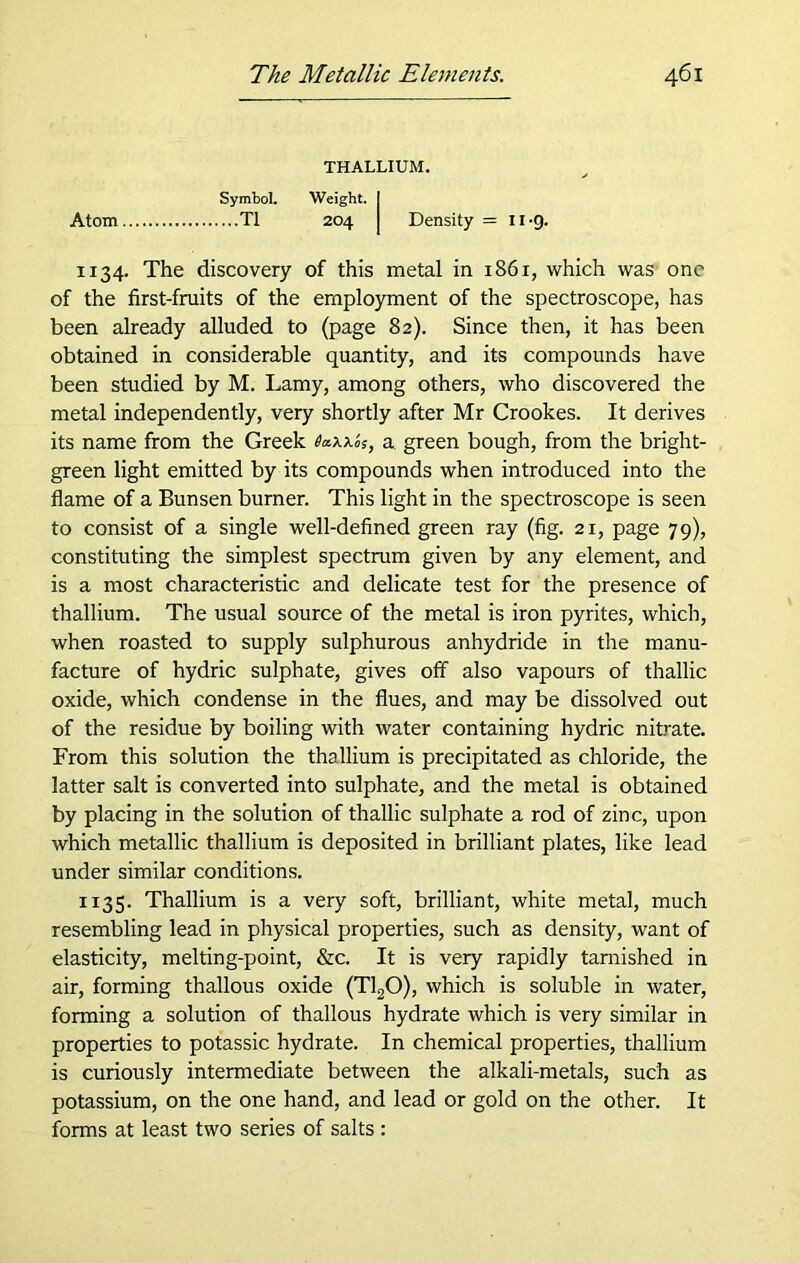 THALLIUM. Symbol. Weight. I Atom T1 204 I Density = lug. 1134. The discovery of this metal in 1861, which was one of the first-fruits of the employment of the spectroscope, has been already alluded to (page 82). Since then, it has been obtained in considerable quantity, and its compounds have been studied by M. Lamy, among others, who discovered the metal independently, very shortly after Mr Crookes. It derives its name from the Greek a green bough, from the bright- green light emitted by its compounds when introduced into the flame of a Bunsen burner. This light in the spectroscope is seen to consist of a single well-defined green ray (fig. 21, page 79), constituting the simplest spectrum given by any element, and is a most characteristic and delicate test for the presence of thallium. The usual source of the metal is iron pyrites, which, when roasted to supply sulphurous anhydride in the manu- facture of hydric sulphate, gives off also vapours of thallic oxide, which condense in the flues, and may be dissolved out of the residue by boiling with water containing hydric nitrate. From this solution the thallium is precipitated as chloride, the latter salt is converted into sulphate, and the metal is obtained by placing in the solution of thallic sulphate a rod of zinc, upon which metallic thallium is deposited in brilliant plates, like lead under similar conditions. 1135. Thallium is a very soft, brilliant, white metal, much resembling lead in physical properties, such as density, want of elasticity, melting-point, &c. It is very rapidly tarnished in air, forming thallous oxide (T120), which is soluble in water, forming a solution of thallous hydrate which is very similar in properties to potassic hydrate. In chemical properties, thallium is curiously intermediate between the alkali-metals, such as potassium, on the one hand, and lead or gold on the other. It forms at least two series of salts :