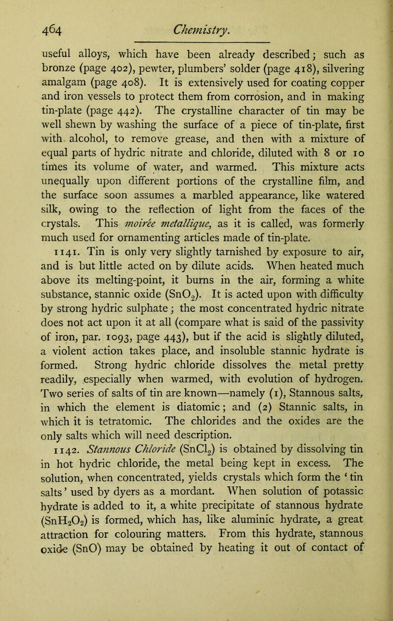 useful alloys, which have been already described; such as bronze (page 402), pewter, plumbers’ solder (page 418), silvering amalgam (page 408). It is extensively used for coating copper and iron vessels to protect them from corrosion, and in making tin-plate (page 442). The crystalline character of tin may be well shewn by washing the surface of a piece of tin-plate, first with alcohol, to remove grease, and then with a mixture of equal parts of hydric nitrate and chloride, diluted with 8 or 10 times its volume of water, and warmed. This mixture acts unequally upon different portions of the crystalline film, and the surface soon assumes a marbled appearance, like watered silk, owing to the reflection of light from the faces of the crystals. This moiree metallique, as it is called, was formerly much used for ornamenting articles made of tin-plate. 1141. Tin is only very slightly tarnished by exposure to air, and is but little acted on by dilute acids. When heated much above its melting-point, it burns in the air, forming a white substance, stannic oxide (Sn02). It is acted upon with difficulty by strong hydric sulphate; the most concentrated hydric nitrate does not act upon it at all (compare what is said of the passivity of iron, par. 1093, page 443), but if the acid is slightly diluted, a violent action takes place, and insoluble stannic hydrate is formed. Strong hydric chloride dissolves the metal pretty readily, especially when warmed, with evolution of hydrogen. Two series of salts of tin are known—namely (1), Stannous salts, in which the element is diatomic; and (2) Stannic salts, in which it is tetratomic. The chlorides and the oxides are the only salts which will need description. 1142. Stannous Chloride (SnCl2) is obtained by dissolving tin in hot hydric chloride, the metal being kept in excess. The solution, when concentrated, yields crystals which form the ‘ tin salts ’ used by dyers as a mordant. When solution of potassic hydrate is added to it, a white precipitate of stannous hydrate (SnH202) is formed, which has, like aluminic hydrate, a great attraction for colouring matters. From this hydrate, stannous oxide (SnO) may be obtained by heating it out of contact of