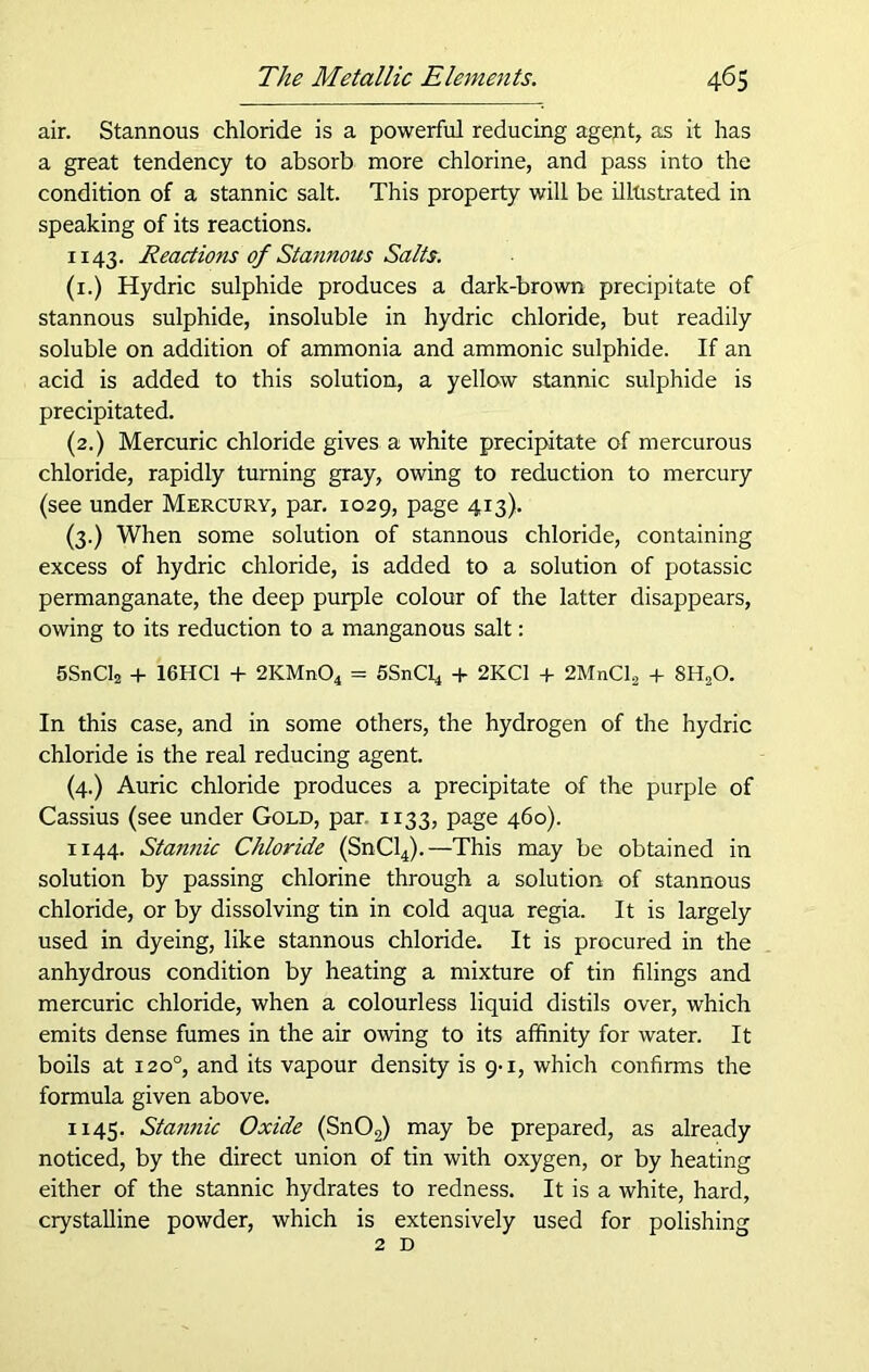 air. Stannous chloride is a powerful reducing agent, as it has a great tendency to absorb more chlorine, and pass into the condition of a stannic salt. This property will be illtistrated in speaking of its reactions. 1143. Reactions of Stannous Salts. (1.) Hydric sulphide produces a dark-brown precipitate of stannous sulphide, insoluble in hydric chloride, but readily soluble on addition of ammonia and ammonic sulphide. If an acid is added to this solution, a yellow stannic sulphide is precipitated. (2.) Mercuric chloride gives a white precipitate of mercurous chloride, rapidly turning gray, owing to reduction to mercury (see under Mercury, par. 1029, page 413). (3.) When some solution of stannous chloride, containing excess of hydric chloride, is added to a solution of potassic permanganate, the deep purple colour of the latter disappears, owing to its reduction to a manganous salt: 5SnCl2 + 16HC1 + 2KMn04 = SSnCl* + 2KC1 + 2MnCl2 + 8HsO. In this case, and in some others, the hydrogen of the hydric chloride is the real reducing agent. (4.) Auric chloride produces a precipitate of the purple of Cassius (see under Gold, par 1133, page 460). 1144. Stannic Chloride (SnCl4).—This may be obtained in solution by passing chlorine through a solution of stannous chloride, or by dissolving tin in cold aqua regia. It is largely used in dyeing, like stannous chloride. It is procured in the anhydrous condition by heating a mixture of tin filings and mercuric chloride, when a colourless liquid distils over, which emits dense fumes in the air owing to its affinity for water. It boils at 1200, and its vapour density is 9-1, which confirms the formula given above. 1145. Stannic Oxide (Sn02) may be prepared, as already noticed, by the direct union of tin with oxygen, or by heating either of the stannic hydrates to redness. It is a white, hard, crystalline powder, which is extensively used for polishing 2D