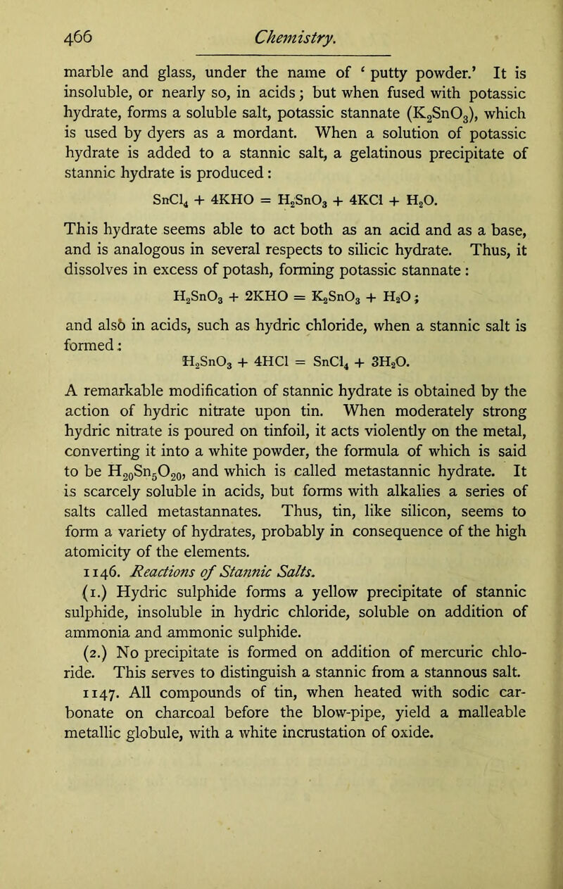 marble and glass, under the name of ‘ putty powder.’ It is insoluble, or nearly so, in acids; but when fused with potassic hydrate, forms a soluble salt, potassic stannate (K2Sn03), which is used by dyers as a mordant. When a solution of potassic hydrate is added to a stannic salt, a gelatinous precipitate of stannic hydrate is produced: SnCl4 + 4KHO = H2Sn03 + 4KC1 + HsO. This hydrate seems able to act both as an acid and as a base, and is analogous in several respects to silicic hydrate. Thus, it dissolves in excess of potash, forming potassic stannate : H2Sn03 + 2KHO = i^SnOg + H20 ; and alsb in acids, such as hydric chloride, when a stannic salt is formed H2Sn03 + 4HC1 = SnCi4 + 3HsO. A remarkable modification of stannic hydrate is obtained by the action of hydric nitrate upon tin. When moderately strong hydric nitrate is poured on tinfoil, it acts violently on the metal, converting it into a white powder, the formula of which is said to be H20Sn5O20, and which is called metastannic hydrate. It is scarcely soluble in acids, but forms with alkalies a series of salts called metastannates. Thus, tin, like silicon, seems to form a variety of hydrates, probably in consequence of the high atomicity of the elements. 1146. Reactions of Stannic Salts. (1.) Hydric sulphide forms a yellow precipitate of stannic sulphide, insoluble in hydric chloride, soluble on addition of ammonia and ammonic sulphide. (2.) No precipitate is formed on addition of mercuric chlo- ride. This serves to distinguish a stannic from a stannous salt. 1147. All compounds of tin, when heated with sodic car- bonate on charcoal before the blow-pipe, yield a malleable metallic globule, with a white incrustation of oxide.