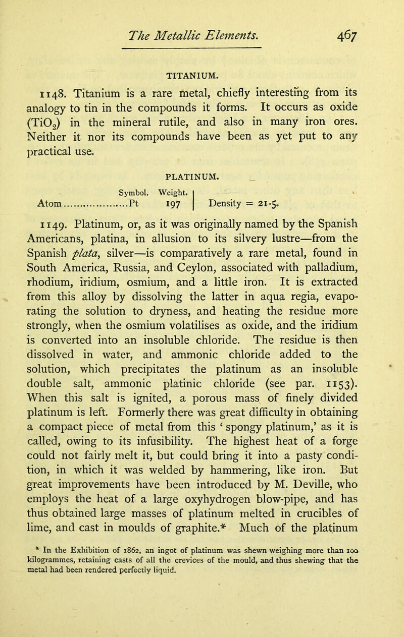 TITANIUM. 1148. Titanium is a rare metal, chiefly interesting from its analogy to tin in the compounds it forms. It occurs as oxide (Ti02) in the mineral rutile, and also in many iron ores. Neither it nor its compounds have been as yet put to any practical use. PLATINUM. Symbol. Weight. I Atom Pt 197 I Density - 21-5. 1149. Platinum, or, as it was originally named by the Spanish Americans, platina, in allusion to its silvery lustre—from the Spanish plata, silver—is comparatively a rare metal, found in South America, Russia, and Ceylon, associated with palladium, rhodium, iridium, osmium, and a little iron. It is extracted from this alloy by dissolving the latter in aqua regia, evapo- rating the solution to dryness, and heating the residue more strongly, when the osmium volatilises as oxide, and the iridium is converted into an insoluble chloride. The residue is then dissolved in water, and ammonic chloride added to the solution, which precipitates the platinum as an insoluble double salt, ammonic platinic chloride (see par. 1153). When this salt is ignited, a porous mass of finely divided platinum is left. Formerly there was great difficulty in obtaining a compact piece of metal from this ‘ spongy platinum,’ as it is called, owing to its infusibility. The highest heat of a forge could not fairly melt it, but could bring it into a pasty condi- tion, in which it was welded by hammering, like iron. But great improvements have been introduced by M. Deville, who employs the heat of a large oxyhydrogen blow-pipe, and has thus obtained large masses of platinum melted in crucibles of lime, and cast in moulds of graphite.* Much of the platinum * In the Exhibition of 1862, an ingot of platinum was shewn weighing more than 100 kilogrammes, retaining casts of all the crevices of the mould, and thus shewing that the metal had been rendered perfectly liquid.