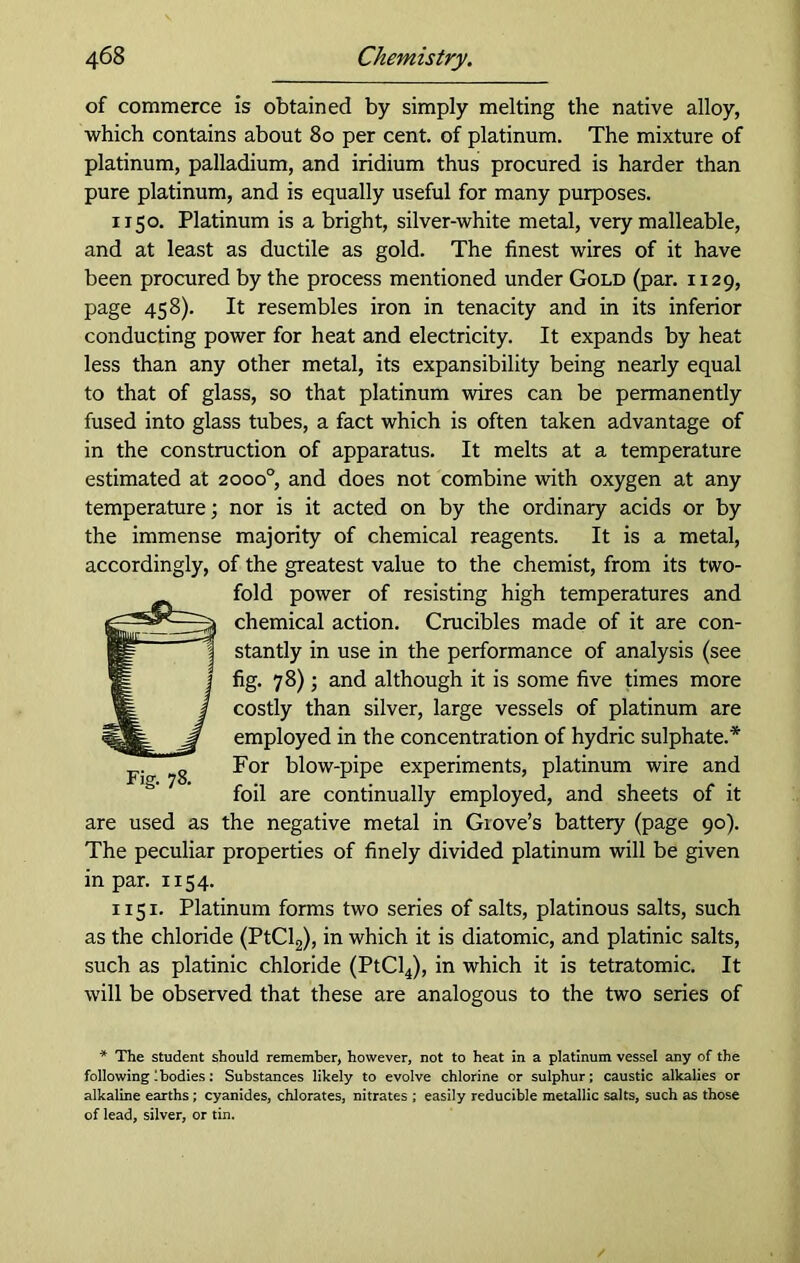 of commerce is obtained by simply melting the native alloy, which contains about 80 per cent, of platinum. The mixture of platinum, palladium, and iridium thus procured is harder than pure platinum, and is equally useful for many purposes. 1x50. Platinum is a bright, silver-white metal, very malleable, and at least as ductile as gold. The finest wires of it have been procured by the process mentioned under Gold (par. 1129, page 458). It resembles iron in tenacity and in its inferior conducting power for heat and electricity. It expands by heat less than any other metal, its expansibility being nearly equal to that of glass, so that platinum wires can be permanently fused into glass tubes, a fact which is often taken advantage of in the construction of apparatus. It melts at a temperature estimated at 2000° and does not combine with oxygen at any temperature; nor is it acted on by the ordinary acids or by the immense majority of chemical reagents. It is a metal, accordingly, of the greatest value to the chemist, from its two- fold power of resisting high temperatures and chemical action. Crucibles made of it are con- stantly in use in the performance of analysis (see fig. 78); and although it is some five times more costly than silver, large vessels of platinum are employed in the concentration of hydric sulphate.* For blow-pipe experiments, platinum wire and foil are continually employed, and sheets of it are used as the negative metal in Glove’s battery (page 90). The peculiar properties of finely divided platinum will be given in par. 1154. 1151. Platinum forms two series of salts, platinous salts, such as the chloride (PtCl2), in which it is diatomic, and platinic salts, such as platinic chloride (PtCl4), in which it is tetratomic. It will be observed that these are analogous to the two series of * The student should remember, however, not to heat in a platinum vessel any of the following Ibodies: Substances likely to evolve chlorine or sulphur; caustic alkalies or alkaline earths; cyanides, chlorates, nitrates ; easily reducible metallic salts, such as those of lead, silver, or tin. Fig. 78.