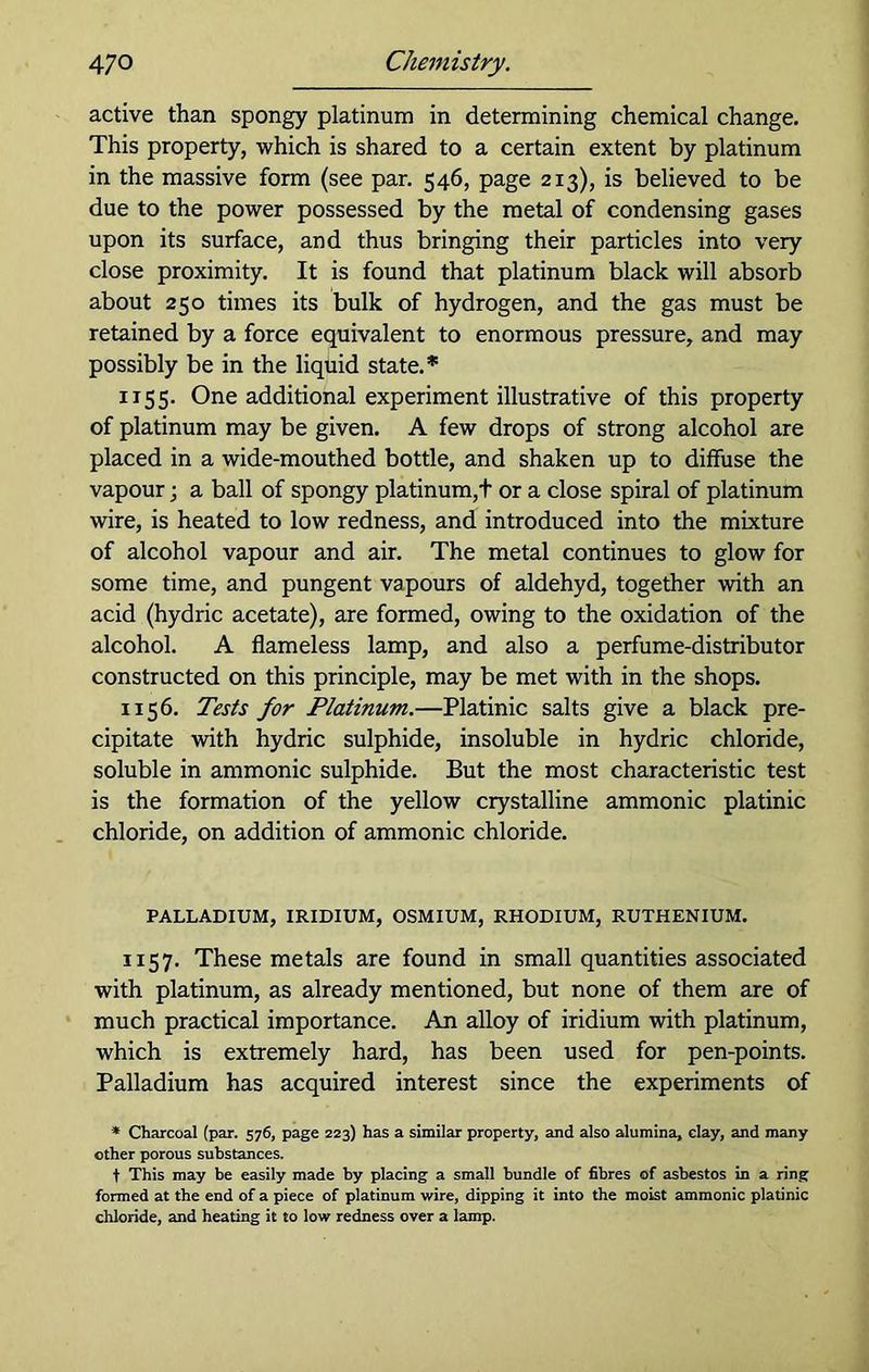 active than spongy platinum in determining chemical change. This property, which is shared to a certain extent by platinum in the massive form (see par. 546, page 213), is believed to be due to the power possessed by the metal of condensing gases upon its surface, and thus bringing their particles into very close proximity. It is found that platinum black will absorb about 250 times its bulk of hydrogen, and the gas must be retained by a force equivalent to enormous pressure, and may possibly be in the liquid state.* 1155. One additional experiment illustrative of this property of platinum may be given. A few drops of strong alcohol are placed in a wide-mouthed bottle, and shaken up to diffuse the vapour; a ball of spongy platinum,t or a close spiral of platinum wire, is heated to low redness, and introduced into the mixture of alcohol vapour and air. The metal continues to glow for some time, and pungent vapours of aldehyd, together with an acid (hydric acetate), are formed, owing to the oxidation of the alcohol. A flameless lamp, and also a perfume-distributor constructed on this principle, may be met with in the shops. 1156. Tests for Platinum.—Platinic salts give a black pre- cipitate with hydric sulphide, insoluble in hydric chloride, soluble in ammonic sulphide. But the most characteristic test is the formation of the yellow crystalline ammonic platinic chloride, on addition of ammonic chloride. PALLADIUM, IRIDIUM, OSMIUM, RHODIUM, RUTHENIUM. 1157. These metals are found in small quantities associated with platinum, as already mentioned, but none of them are of much practical importance. An alloy of iridium with platinum, which is extremely hard, has been used for pen-points. Palladium has acquired interest since the experiments of * Charcoal (par. 576, page 223) has a similar property, and also alumina, clay, and many other porous substances. t This may be easily made by placing a small bundle of fibres of asbestos in a ring formed at the end of a piece of platinum wire, dipping it into the moist ammonic platinic chloride, and heating it to low redness over a lamp.