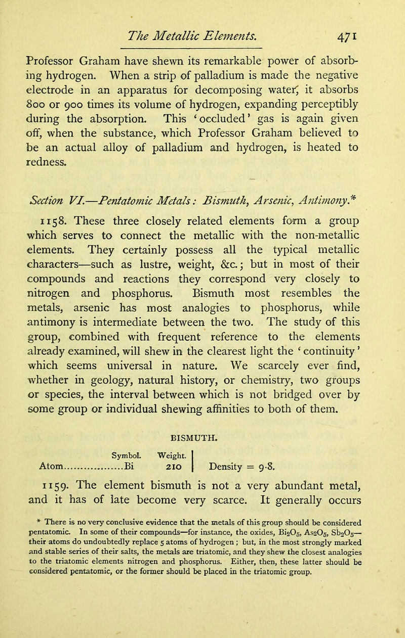 Professor Graham have shewn its remarkable power of absorb- ing hydrogen. When a strip of palladium is made the negative electrode in an apparatus for decomposing water; it absorbs 800 or 900 times its volume of hydrogen, expanding perceptibly during the absorption. This ‘occluded’ gas is again given off, when the substance, which Professor Graham believed to be an actual alloy of palladium and hydrogen, is heated to redness. Section VI.—Pent atomic Metals: Bismuth, Arsenic, Antimony.* 1158. These three closely related elements form a group which serves to connect the metallic with the non-metallic elements. They certainly possess all the typical metallic characters—such as lustre, weight, &c.; but in most of their compounds and reactions they correspond very closely to nitrogen and phosphorus. Bismuth most resembles the metals, arsenic has most analogies to phosphorus, while antimony is intermediate between the two. The study of this group, combined with frequent reference to the elements already examined, will shew in the clearest light the ‘ continuity ’ which seems universal in nature. We scarcely ever find, whether in geology, natural history, or chemistry, two groups or species, the interval between which is not bridged over by some group or individual shewing affinities to both of them. BISMUTH. Symbol- Weight. I Atom Bi 210 I Density = 98. 1159. The element bismuth is not a very abundant metal, and it has of late become very scarce. It generally occurs * There is no very conclusive evidence that the metals of this group should be considered pentatomic. In some of their compounds—for instance, the oxides, Bi2C>5, AS2O5, Si^O^— their atoms do undoubtedly replace 5 atoms of hydrogen ; but, in the most strongly marked and stable series of their salts, the metals are triatomic, and they shew the closest analogies to the triatomic elements nitrogen and phosphorus. Either, then, these latter should be considered pentatomic, or the former should be placed in the triatomic group.