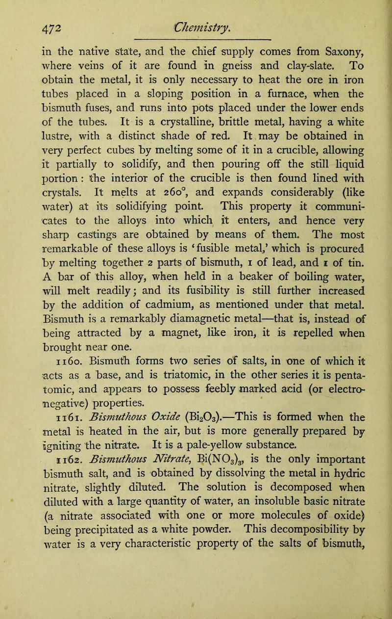 in the native state, and the chief supply conies from Saxony, where veins of it are found in gneiss and clay-slate. To obtain the metal, it is only necessary to heat the ore in iron tubes placed in a sloping position in a furnace, when the bismuth fuses, and runs into pots placed under the lower ends of the tubes. It is a crystalline, brittle metal, having a white lustre, with a distinct shade of red. It may be obtained in very perfect cubes by melting some of it in a crucible, allowing it partially to solidify, and then pouring off the still liquid portion : the interior of the crucible is then found lined with crystals. It melts at 260°, and expands considerably (like water) at its solidifying point. This property it communi- cates to the alloys into which it enters, and hence very sharp castings are obtained by means of them. The most remarkable of these alloys is ‘ fusible metal,’ which is procured by melting together 2 parts of bismuth, 1 of lead, and z of tin. A bar of this alloy, when held in a beaker of boiling water, will melt readily; and its fusibility is still further increased by the addition of cadmium, as mentioned under that metal. Bismuth is a remarkably diamagnetic metal—that is, instead of being attracted by a magnet, like iron, it is repelled when brought near one. 1160. Bismuth forms two series of salts, in one of which it ■acts as a base, and is triatomic, in the other series it is penta- tomic, and appears to possess feebly marked acid (or electro- negative) properties. 1161. Bismuthous Oxide (Bi203).—This is formed when the metal is heated in the air, but is more generally prepared by igniting the nitrate. It is a pale-yellow substance. 1162. Bismuthous Nitrate, Bi(N03)3, is the only important bismuth salt, and is obtained by dissolving the metal in hydric nitrate, slightly diluted. The solution is decomposed when diluted with a large quantity of water, an insoluble basic nitrate (a nitrate associated with one or more molecules of oxide) being precipitated as a white powder. This decomposibility by water is a very characteristic property of the salts of bismuth,