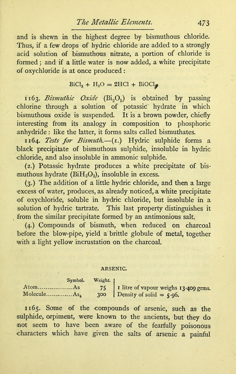 and is shewn in the highest degree by bismuthous chloride. Thus, if a few drops of hydric chloride are added to a strongly acid solution of bismuthous nitrate, a portion of chloride is formed ; and if a little water is now added, a white precipitate of oxychloride is at once produced: BiCls + HsO = 2HC1 + BiOClj 1163. Bismuthic Oxide (Bi205) is obtained by passing chlorine through a solution of potassic hydrate in which bismuthous oxide is suspended. It is a brown powder, chiefly interesting from its analogy in composition to phosphoric anhydride : like the latter, it forms salts called bismuthates. 1164. Tests far Bismuth.—(1.) Hydric sulphide forms a black precipitate of bismuthous sulphide, insoluble in hydric chloride, and also insoluble in ammonic sulphide. (2.) Potassic hydrate produces a white precipitate of bis- muthous hydrate (BiH303), insoluble in excess. (3.) The addition of a little hydric chloride, and then a large excess of water, produces, as already noticed, a white precipitate of oxychloride, soluble in hydric chloride, but insoluble in a solution of hydric tartrate. This last property distinguishes it from the similar precipitate formed by an antimonious salt. (4.) Compounds of bismuth, when reduced on charcoal before the blow-pipe, yield a brittle globule of metal, together with a light yellow incrustation on the charcoal. ARSENIC. Symbol. Weight. Atom As 75 1 litre of vapour weighs 13-409 grms. Molecule As4 300 Density of solid = 5-96. 1165. Some of the compounds of arsenic, such as the sulphide, orpiment, were known to the ancients, but they do ■not seem to have been aware of the fearfully poisonous characters which have given the salts of arsenic a painful