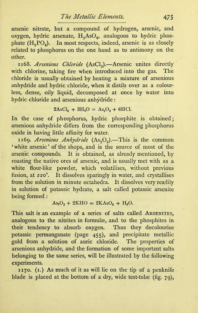 arsenic nitrate, but a compound of hydrogen, arsenic, and oxygen, hydric arsenate, H3As04, analogous to hydric phos- phate (H3P04). In most respects, indeed, arsenic is as closely related to phosphorus on the one hand as to antimony on the other. 1168. Arsenious Chloride (AsC13).—Arsenic unites directly with chlorine, taking fire when introduced into the gas. The chloride is usually obtained by heating a mixture of arsenious anhydride and hydric chloride, when it distils over as a colour- less, dense, oily liquid, decomposed at once by water into hydric chloride and arsenious anhydride : 2AsC13 + 3H20 = As203 + 6HC1. In the case of phosphorus, hydric phosphite is obtained; arsenious anhydride differs from the corresponding phosphorus oxide in having little affinity for water. 1169. Arsenious Anhydride (As203).—This is the common ‘ white arsenic ’ of the shops, and is the source of most of the arsenic compounds. It is obtained, as already mentioned, by roasting the native ores of arsenic, and is usually met with as a white flour-like powder, which volatilises, without previous fusion, at 220° It dissolves sparingly in water, and crystallises from the solution in minute octahedra. It dissolves very readily in solution of potassic hydrate, a salt called potassic arsenite being formed: AssOj + 2KHO = 2KAs02 + H20. This salt is an example of a series of salts called Arsenites, analogous to the nitrites in formulae, and to the phosphites in their tendency to absorb oxygen. Thus they decolourise potassic permanganate (page 455), and precipitate metallic gold from a solution of auric chloride. The properties of arsenious anhydride, and the formation of some important salts belonging to the same series, will be illustrated by the following experiments. 1170. (1.) As much of it as will lie on the tip of a penknife blade is placed at the bottom of a dry, wide test-tube (fig. 79),