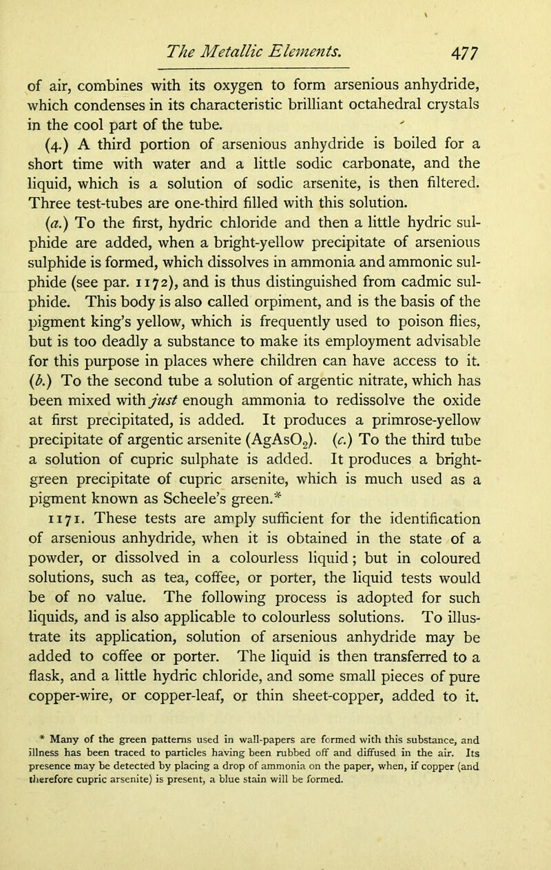 of air, combines with its oxygen to form arsenious anhydride, which condenses in its characteristic brilliant octahedral crystals in the cool part of the tube. (4.) A third portion of arsenious anhydride is boiled for a short time with water and a little sodic carbonate, and the liquid, which is a solution of sodic arsenite, is then filtered. Three test-tubes are one-third filled with this solution. (a.) To the first, hydric chloride and then a little hydric sul- phide are added, when a bright-yellow precipitate of arsenious sulphide is formed, which dissolves in ammonia and ammonic sul- phide (see par. 1172), and is thus distinguished from cadmic sul- phide. This body is also called orpiment, and is the basis of the pigment king’s yellow, which is frequently used to poison flies, but is too deadly a substance to make its employment advisable for this purpose in places where children can have access to it. (b.) To the second tube a solution of argentic nitrate, which has been mixed with just enough ammonia to redissolve the oxide at first precipitated, is added. It produces a primrose-yellow precipitate of argentic arsenite (AgAs02). (c.) To the third tube a solution of cupric sulphate is added. It produces a bright- green precipitate of cupric arsenite, which is much used as a pigment known as Scheele’s green.* 1171. These tests are amply sufficient for the identification of arsenious anhydride, when it is obtained in the state of a powder, or dissolved in a colourless liquid; but in coloured solutions, such as tea, coffee, or porter, the liquid tests would be of no value. The following process is adopted for such liquids, and is also applicable to colourless solutions. To illus- trate its application, solution of arsenious anhydride may be added to coffee or porter. The liquid is then transferred to a flask, and a little hydric chloride, and some small pieces of pure copper-wire, or copper-leaf, or thin sheet-copper, added to it. * Many of the green patterns used in wall-papers are formed with this substance, and illness has been traced to particles having been rubbed off and diffused in the air. Its presence may be detected by placing a drop of ammonia on the paper, when, if copper (and therefore cupric arsenite) is present, a blue stain will be formed.