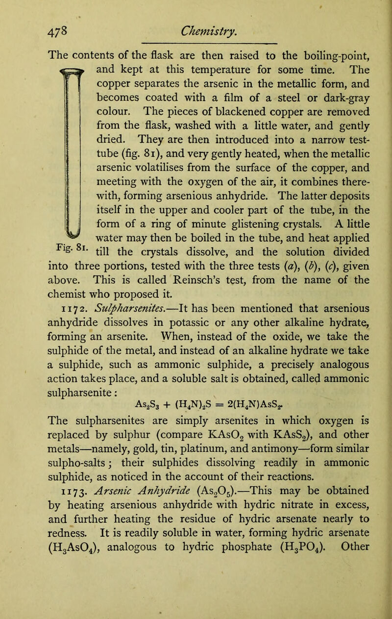 The contents of the flask are then raised to the boiling-point, and kept at this temperature for some time. The copper separates the arsenic in the metallic form, and becomes coated with a film of a steel or dark-gray colour. The pieces of blackened copper are removed from the flask, washed with a little water, and gently dried. They are then introduced into a narrow test- tube (fig. 81), and very gently heated, when the metallic arsenic volatilises from the surface of the copper, and meeting with the oxygen of the air, it combines there- with, forming arsenious anhydride. The latter deposits itself in the upper and cooler part of the tube, in the form of a ring of minute glistening crystals. A little water may then be boiled in the tube, and heat applied till the crystals dissolve, and the solution divided into three portions, tested with the three tests (a), (b), (c), given above. This is called Reinsch’s test, from the name of the chemist who proposed it. 1172. Sulpharsenites.—It has been mentioned that arsenious anhydride dissolves in potassic or any other alkaline hydrate, forming an arsenite. When, instead of the oxide, we take the sulphide of the metal, and instead of an alkaline hydrate we take a sulphide, such as ammonic sulphide, a precisely analogous action takes place, and a soluble salt is obtained, called ammonic sulpharsenite: As2S3 + (H4N)2S = 2(H4N)AsS2. U Fig. 81 The sulpharsenites are simply arsenites in which oxygen is replaced by sulphur (compare KAs02 with KAsS2), and other metals—namely, gold, tin, platinum, and antimony—form similar sulpho-salts; their sulphides dissolving readily in ammonic sulphide, as noticed in the account of their reactions. 1173. Arsenic Anhydride (As205).—This may be obtained by heating arsenious anhydride with hydric nitrate in excess, and further heating the residue of hydric arsenate nearly to redness. It is readily soluble in water, forming hydric arsenate (H3As04), analogous to hydric phosphate (H3P04). Other
