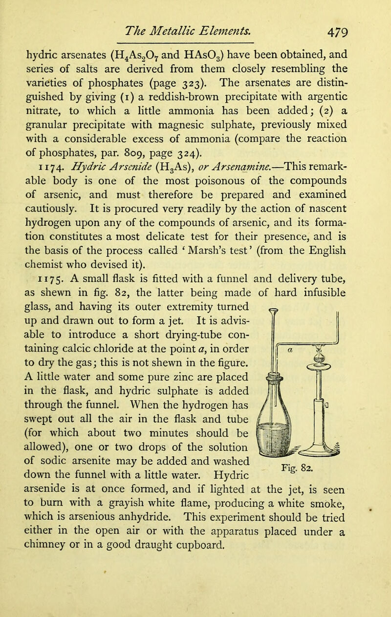 hydric arsenates (H4As2Oy and HAs03) have been obtained, and series of salts are derived from them closely resembling the varieties of phosphates (page 323). The arsenates are distin- guished by giving (1) a reddish-brown precipitate with argentic nitrate, to which a little ammonia has been added; (2) a granular precipitate with magnesic sulphate, previously mixed with a considerable excess of ammonia (compare the reaction of phosphates, par. 809, page 324). 1174. Hydric Arsenide (H3As), or Arsena?nine.—This remark- able body is one of the most poisonous of the compounds of arsenic, and must therefore be prepared and examined cautiously. It is procured very readily by the action of nascent hydrogen upon any of the compounds of arsenic, and its forma- tion constitutes a most delicate test for their presence, and is the basis of the process called 4 Marsh’s test ’ (from the English chemist who devised it). 1175. A small flask is fitted with a funnel and delivery tube, as shewn in fig. 82, the latter being made glass, and having its outer extremity turned up and drawn out to form a jet. It is advis- able to introduce a short drying-tube con- taining calcic chloride at the point a, in order to dry the gas; this is not shewn in the figure. A little water and some pure zinc are placed in the flask, and hydric sulphate is added through the funnel. When the hydrogen has swept out all the air in the flask and tube (for which about two minutes should be allowed), one or two drops of the solution of sodic arsenite may be added and washed down the funnel with a little water. Hydric arsenide is at once formed, and if lighted at the jet, is seen to bum with a grayish white flame, producing a white smoke, which is arsenious anhydride. This experiment should be tried either in the open air or with the apparatus placed under a chimney or in a good draught cupboard. of hard infusible