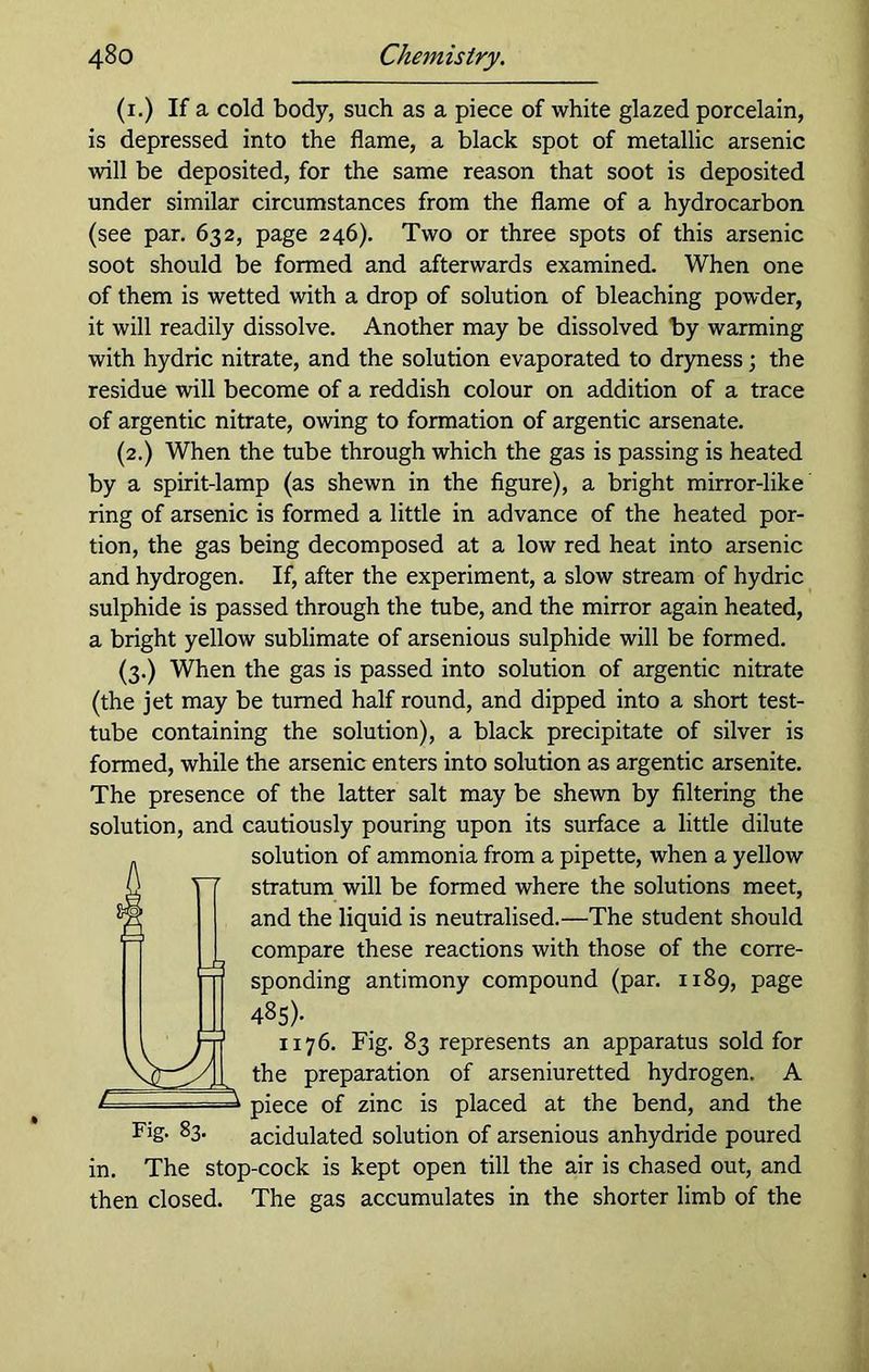 (1.) If a cold body, such as a piece of white glazed porcelain, is depressed into the flame, a black spot of metallic arsenic will be deposited, for the same reason that soot is deposited under similar circumstances from the flame of a hydrocarbon (see par. 632, page 246). Two or three spots of this arsenic soot should be formed and afterwards examined. When one of them is wetted with a drop of solution of bleaching powder, it will readily dissolve. Another may be dissolved by warming with hydric nitrate, and the solution evaporated to dryness; the residue will become of a reddish colour on addition of a trace of argentic nitrate, owing to formation of argentic arsenate. (2.) When the tube through which the gas is passing is heated by a spirit-lamp (as shewn in the figure), a bright mirror-like ring of arsenic is formed a little in advance of the heated por- tion, the gas being decomposed at a low red heat into arsenic and hydrogen. If, after the experiment, a slow stream of hydric sulphide is passed through the tube, and the mirror again heated, a bright yellow sublimate of arsenious sulphide will be formed. (3.) When the gas is passed into solution of argentic nitrate (the jet may be turned half round, and dipped into a short test- tube containing the solution), a black precipitate of silver is formed, while the arsenic enters into solution as argentic arsenite. The presence of the latter salt may be shewn by filtering the solution, and cautiously pouring upon its surface a little dilute n solution of ammonia from a pipette, when a yellow stratum will be formed where the solutions meet, and the liquid is neutralised.—The student should compare these reactions with those of the corre- sponding antimony compound (par. 1189, page 485)- 1176. Fig. 83 represents an apparatus sold for the preparation of arseniuretted hydrogen. A piece of zinc is placed at the bend, and the Fig- 83- acidulated solution of arsenious anhydride poured in. The stop-cock is kept open till the air is chased out, and then closed. The gas accumulates in the shorter limb of the =3