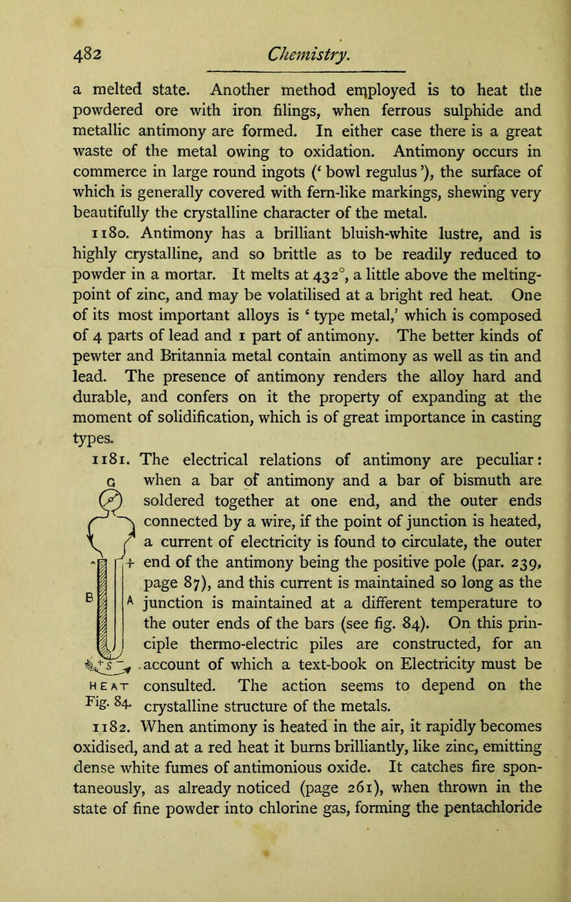 a melted state. Another method employed is to heat the powdered ore with iron filings, when ferrous sulphide and metallic antimony are formed. In either case there is a great waste of the metal owing to oxidation. Antimony occurs in commerce in large round ingots (‘ bowl regulus ’), the surface of which is generally covered with fem-like markings, shewing very beautifully the crystalline character of the metal. 1180. Antimony has a brilliant bluish-white lustre, and is highly crystalline, and so brittle as to be readily reduced to powder in a mortar. It melts at 4320, a little above the melting- point of zinc, and may be volatilised at a bright red heat. One of its most important alloys is ‘ type metal,’ which is composed of 4 parts of lead and 1 part of antimony. The better kinds of pewter and Britannia metal contain antimony as well as tin and lead. The presence of antimony renders the alloy hard and durable, and confers on it the property of expanding at the moment of solidification, which is of great importance in casting types. 1181. The electrical relations of antimony are peculiar: G when a bar of antimony and a bar of bismuth are Cy soldered together at one end, and the outer ends connected by a wire, if the point of junction is heated, a current of electricity is found to circulate, the outer end of the antimony being the positive pole (par. 239, page 87), and this current is maintained so long as the junction is maintained at a different temperature to the outer ends of the bars (see fig. 84). On this prin- ciple thermo-electric piles are constructed, for an account of which a text-book on Electricity must be heat consulted. The action seems to depend on the Fig. 84. crystalline structure of the metals. 1182. When antimony is heated in the air, it rapidly becomes oxidised, and at a red heat it burns brilliantly, like zinc, emitting dense white fumes of antimonious oxide. It catches fire spon- taneously, as already noticed (page 261), when thrown in the state of fine powder into chlorine gas, forming the pentachloride