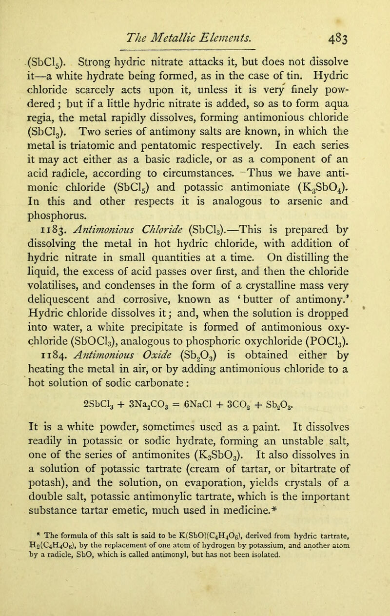 (SbCl5). Strong hydric nitrate attacks it, but does not dissolve it—a white hydrate being formed, as in the case of tin. Hydric chloride scarcely acts upon it, unless it is very finely pow- dered ; but if a little hydric nitrate is added, so as to form aqua regia, the metal rapidly dissolves, forming antimonious chloride (SbCl3). Two series of antimony salts are known, in which the metal is triatomic and pentatomic respectively. In each series it may act either as a basic radicle, or as a component of an acid radicle, according to circumstances. Thus we have anti- monic chloride (SbCl5) and potassic antimoniate (K3Sb04). In this and other respects it is analogous to arsenic and phosphorus. 1183. Antimonious Chloride (SbCl3).—This is prepared by dissolving the metal in hot hydric chloride, with addition of hydric nitrate in small quantities at a time. On distilling the liquid, the excess of acid passes over first, and then the chloride volatilises, and condenses in the form of a crystalline mass very deliquescent and corrosive, known as ‘ butter of antimony.’ Hydric chloride dissolves it; and, when the solution is dropped into water, a white precipitate is formed of antimonious oxy- chloride (SbOCl3), analogous to phosphoric oxychloride (POCl3). 1184. Antimonious Oxide (Sb203) is obtained either by heating the metal in air, or by adding antimonious chloride to a hot solution of sodic carbonate : 2SbCl3 + 3Na2C03 = 6NaCl + 3CO,2 + Sb203. It is a white powder, sometimes used as a paint. It dissolves readily in potassic or sodic hydrate, forming an unstable salt, one of the series of antimonites (K3Sb03). It also dissolves in a solution of potassic tartrate (cream of tartar, or bitartrate of potash), and the solution, on evaporation, yields crystals of a double salt, potassic antimonylic tartrate, which is the important substance tartar emetic, much used in medicine.* * The formula of this salt is said to be K'SbO';(C4H40(;!, derived from hydric tartrate, H2(C4H4Oq), by the replacement of one atom of hydrogen by potassium, and another atom by a radicle, SbO, which is called antimonyl, but has not been isolated.