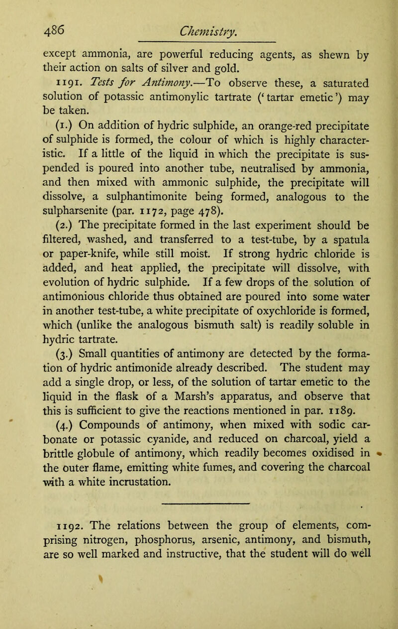 except ammonia, are powerful reducing agents, as shewn by their action on salts of silver and gold. 1191. Tests for Antimony.—To observe these, a saturated solution of potassic antimonylic tartrate (‘tartar emetic’) may be taken. (x.) On addition of hydric sulphide, an orange-red precipitate of sulphide is formed, the colour of which is highly character- istic. If a little of the liquid in which the precipitate is sus- pended is poured into another tube, neutralised by ammonia, and then mixed with ammonic sulphide, the precipitate will dissolve, a sulphantimonite being formed, analogous to the sulpharsenite (par. 1172, page 478). (2.) The precipitate formed in the last experiment should be filtered, washed, and transferred to a test-tube, by a spatula or paper-knife, while still moist. If strong hydric chloride is added, and heat applied, the precipitate will dissolve, with evolution of hydric sulphide. If a few drops of the solution of antimOnious chloride thus obtained are poured into some water in another test-tube, a white precipitate of oxychloride is formed, which (unlike the analogous bismuth salt) is readily soluble in hydric tartrate. (3.) Small quantities of antimony are detected by the forma- tion of hydric antimonide already described. The student may add a single drop, or less, of the solution of tartar emetic to the liquid in the flask of a Marsh’s apparatus, and observe that this is sufficient to give the reactions mentioned in par. 1189. (4.) Compounds of antimony, when mixed with sodic car- bonate or potassic cyanide, and reduced on charcoal, yield a brittle globule of antimony, which readily becomes oxidised in % the outer flame, emitting white fumes, and covering the charcoal with a white incrustation. 1192. The relations between the group of elements, com- prising nitrogen, phosphorus, arsenic, antimony, and bismuth, are so well marked and instructive, that the student will do well