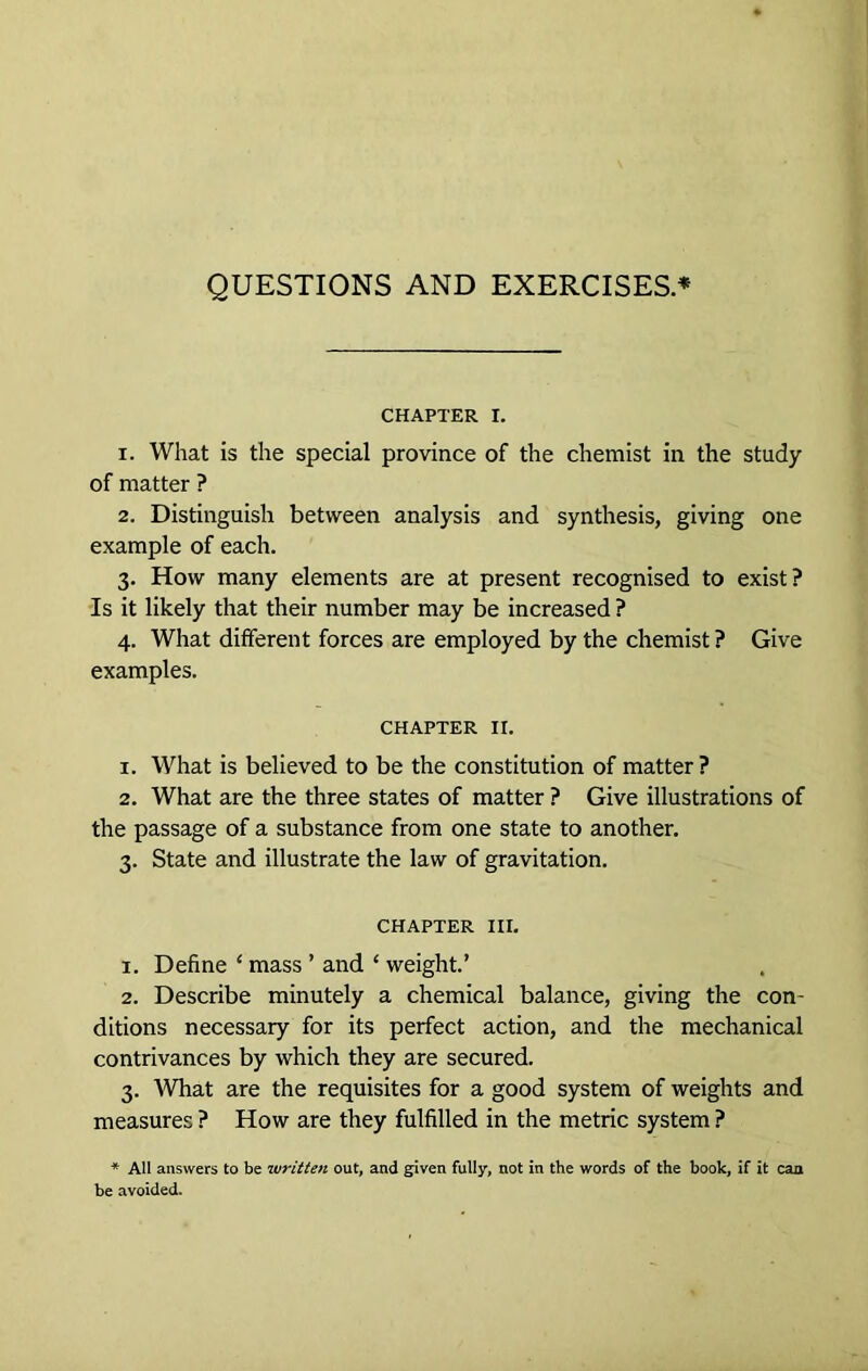 QUESTIONS AND EXERCISES* CHAPTER I. 1. What is the special province of the chemist in the study of matter ? 2. Distinguish between analysis and synthesis, giving one example of each. 3. How many elements are at present recognised to exist? Is it likely that their number may be increased ? 4. What different forces are employed by the chemist ? Give examples. chapter ir. 1. What is believed to be the constitution of matter? 2. What are the three states of matter ? Give illustrations of the passage of a substance from one state to another. 3. State and illustrate the law of gravitation. CHAPTER III. x. Define ‘ mass ’ and ‘ weight.’ 2. Describe minutely a chemical balance, giving the con- ditions necessary for its perfect action, and the mechanical contrivances by which they are secured. 3. 'What are the requisites for a good system of weights and measures ? How are they fulfilled in the metric system ? * All answers to be written out, and given fully, not in the words of the book, if it can be avoided.