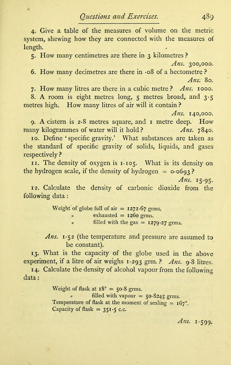 4. Give a table of the measures of volume on the metric system, shewing how they are connected with the measures of length. 5. How many centimetres are there in 3 kilometres ? Ans. 300,000. 6. How many decimetres are there in -08 of a hectometre ? Ans. 80. 7. How many litres are there in a cubic metre ? Ans. 1000. 8. A room is eight metres long, 5 metres broad, and 3-3 metres high. How many litres of air will it contain ? Ans. 140,000. 9. A cistern is 2-8 metres square, and 1 metre deep. How many kilogrammes of water will it hold ? Ans. 7840. 10. Define ‘ specific gravity.’ What substances are taken as the standard of specific gravity of solids, liquids, and gases respectively ? 11. The density of oxygen is 1-105. What is its density on the hydrogen scale, if the density of hydrogen = 0-0693 ? Ans. 15-95. 12. Calculate the density of carbonic dioxide from the following data: Weight of globe full of air = 1272-67 grins. 11 exhausted = 1260 grms. a filled with the gas = 1279-27 grins. Ans. 1-52 (the temperature and pressure are assumed to be constant). 13. What is the capacity of the globe used in the above experiment, if a litre of air weighs 1-293 grm- • ALns. 9-8 litres. 14. Calculate the density of alcohol vapour from the following data: Weight of flask at 180 = 50-8 grms. 11 filled with vapour = 50-8245 grms. Temperature of flask at the moment of sealing = 167°. Capacity of flask =■ 351-5 c.c. Ans. 1-599.