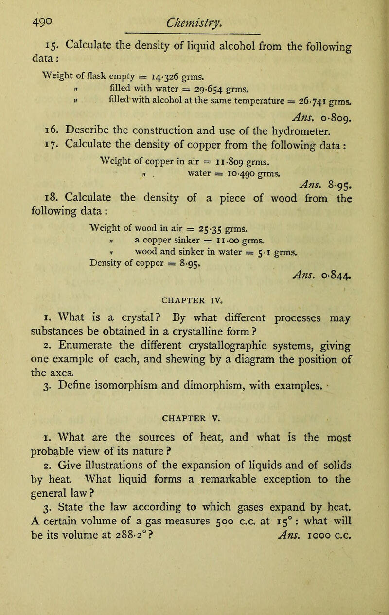 49° Chemistry. 15. Calculate the density of liquid alcohol from the following data: Weight of flask empty = 14-326 grms. 11 filled with water = 29-654 grms. n filled with alcohol at the same temperature = 26-741 grms. Ans. 0-809. 16. Describe the construction and use of the hydrometer. 17. Calculate the density of copper from the following data: Weight of copper in air = 11-809 gnus. 11 . water = 10-490 grms. Ans. 8-95. 18. Calculate the density of a piece of wood from the following data: Weight of wood in air = 25-35 grms. n a copper sinker =1100 grms. a wood and sinker in water = 5-1 grms. Density of copper = 8-95. Ans. 0-844. CHAPTER IV. 1. What is a crystal? By what different processes may substances be obtained in a crystalline form ? 2. Enumerate the different crystallographic systems, giving one example of each, and shewing by a diagram the position of the axes. 3. Define isomorphism and dimorphism, with examples. chapter v. 1. What are the sources of heat, and what is the most probable view of its nature ? 2. Give illustrations of the expansion of liquids and of solids by heat. What liquid forms a remarkable exception to the general law ? 3. State the law according to which gases expand by heat. A certain volume of a gas measures 500 c.c. at 15° : what will be its volume at 288-2°? Ans. 1000 c.c.