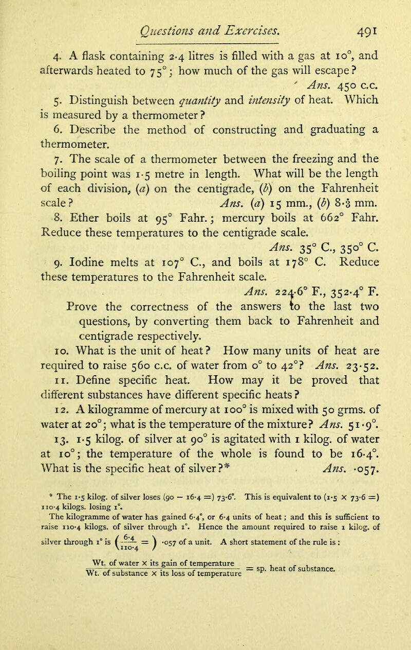 4. A flask containing 2-4 litres is filled with a gas at io°, and afterwards heated to 75°; how much of the gas will escape? ' Ans. 450 c.c. 5. Distinguish between quantity and intensity of heat. Which is measured by a thermometer ? 6. Describe the method of constructing and graduating a thermometer. 7. The scale of a thermometer between the freezing and the boiling point was 1-5 metre in length. What will be the length of each division, (a) on the centigrade, (b) on the Fahrenheit scale? Ans. (a) 15 mm., (b) 8-3 mm. 8. Ether boils at 95° Fahr.; mercury boils at 662° Fahr. Reduce these temperatures to the centigrade scale. Ans. 350 C., 350° C. 9. Iodine melts at 107° C., and boils at 178° C. Reduce these temperatures to the Fahrenheit scale. Ans. 224-6° F., 352-4° F. Prove the correctness of the answers to the last two questions, by converting them back to Fahrenheit and centigrade respectively. 10. What is the unit of heat? How many units of heat are required to raise 560 c.c. of water from o° to 420? Ans. 23-52. 11. Define specific heat. How may it be proved that different substances have different specific heats ? 12. A kilogramme of mercury at ioo° is mixed with 50 grms. of water at 20°; what is the temperature of the mixture? Ans. 51-9°. 13. 1-5 kilog. of silver at 90° is agitated with 1 kilog. of water at 10°; the temperature of the whole is found to be 16-4°. What is the specific heat of silver ?* Ans. -057. * The 1*5 kilog. of silver loses {90 — 16-4 =) 73*6°. This is equivalent to (1*5 X 73*6 =) 1 io*4 kilogs. losing i°. The kilogramme of water has gained 6-4°, or 6*4 units of heat; and this is sufficient to raise 110*4 kilogs. of silver through i°. Hence the amount required to raise 1 kilog. of silver through i° is ^ *057 of a unit. A short statement of the rule is : Wt. of water X its gain of temperature , . , Wt. of substance X its loss of temperature — S^‘ eat 0 SU stance*