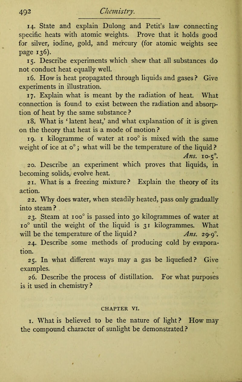 14. State and explain Dulong and Petit’s law connecting specific heats with atomic weights. Prove that it holds good for silver, iodine, gold, and mercury (for atomic weights see page 136). 15. Describe experiments which shew that all substances do not conduct heat equally well. 16. How is heat propagated through liquids and gases? Give experiments in illustration. 17. Explain what is meant by the radiation of heat. What connection is found to exist between the radiation and absorp- tion of heat by the same substance ? 18. What is ‘latent heat,’ and what explanation of it is given on the theory that heat is a mode of motion ? 19. 1 kilogramme of water at ioo° is mixed with the same weight of ice at o°; what will be the temperature of the liquid ? A ns. 10-5°. 20. Describe an experiment which proves that liquids, in becoming solids, evolve heat. 21. What is a freezing mixture? Explain the theory of its action. 22. Why does water, when steadily heated, pass only gradually into steam? 23. Steam at ioo° is passed into 30 kilogrammes of water at io° until the weight of the liquid is 31 kilogrammes. What will be the temperature of the liquid? Ans. 29-9°. 24. Describe some methods of producing cold by evapora- tion. 25. In what different ways may a gas be liquefied? Give examples. 26. Describe the process of distillation. For what purposes is it used in chemistry ? CHAPTER VI. 1. What is believed to be the nature of light ? How may the compound character of sunlight be demonstrated ?