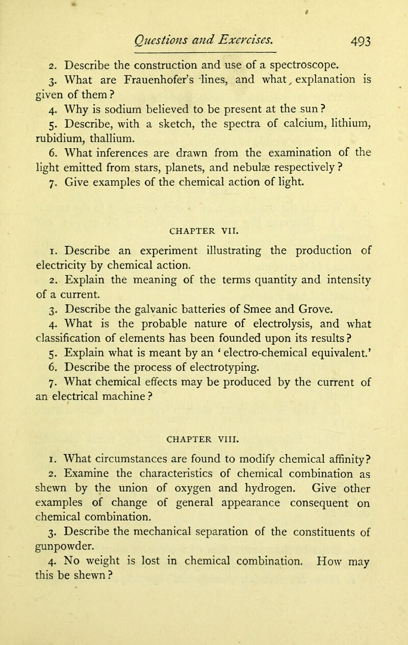 2. Describe the construction and use of a spectroscope. 3. What are Frauenhofer’s lines, and what, explanation is given of them ? 4. Why is sodium believed to be present at the sun ? 5. Describe, with a sketch, the spectra of calcium, lithium, rubidium, thallium. 6. What inferences are drawn from the examination of the light emitted from stars, planets, and nebulae respectively ? 7. Give examples of the chemical action of light. CHAPTER VII. 1. Describe an experiment illustrating the production of electricity by chemical action. 2. Explain the meaning of the terms quantity and intensity of a current. 3. Describe the galvanic batteries of Smee and Grove. 4. What is the probable nature of electrolysis, and what classification of elements has been founded upon its results ? 5. Explain what is meant by an ‘ electro-chemical equivalent.’ 6. Describe the process of electrotyping. 7. What chemical effects may be produced by the current of an electrical machine ? CHAPTER VIII. 1. What circumstances are found to modify chemical affinity? 2. Examine the characteristics of chemical combination as shewn by the union of oxygen and hydrogen. Give other examples of change of general appearance consequent on chemical combination. 3. Describe the mechanical separation of the constituents of gunpowder. 4. No weight is lost in chemical combination. How may this be shewn ?