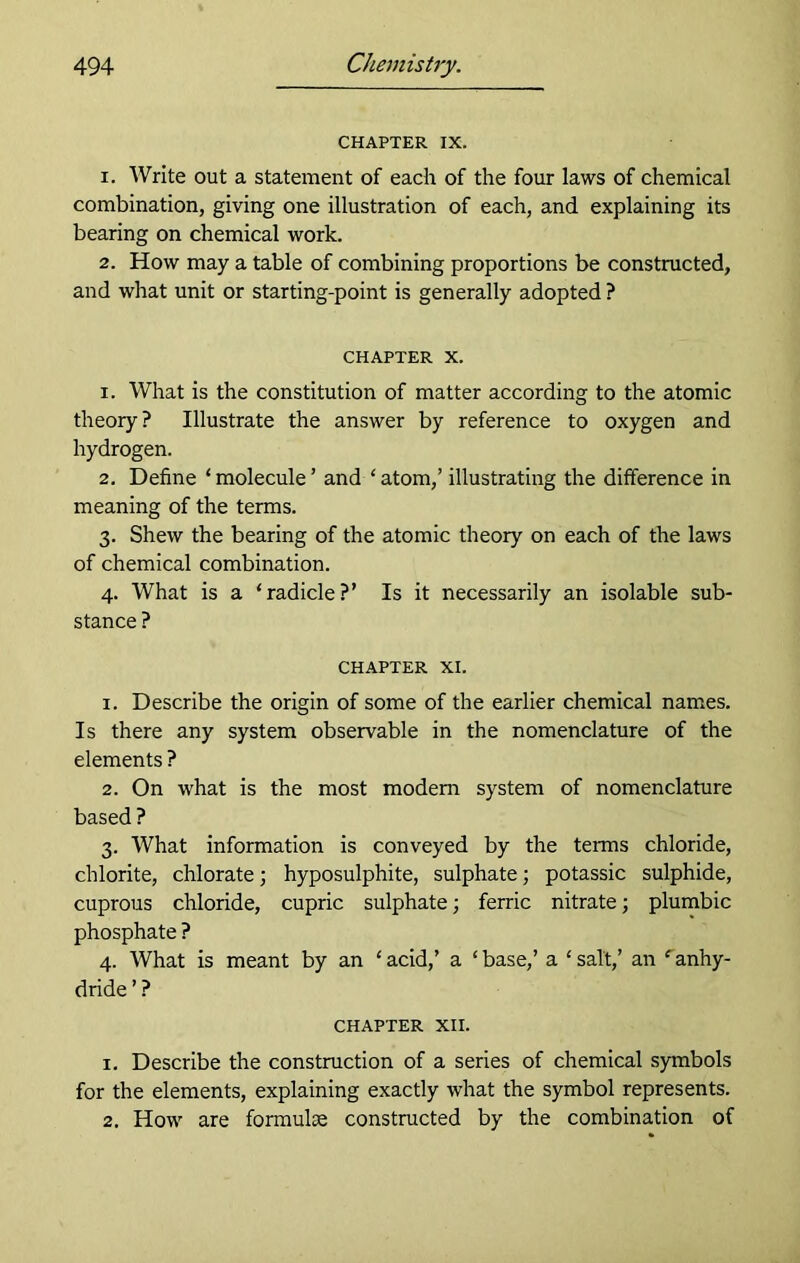 CHAPTER IX. 1. Write out a statement of each of the four laws of chemical combination, giving one illustration of each, and explaining its bearing on chemical work. 2. How may a table of combining proportions be constructed, and what unit or starting-point is generally adopted ? chapter x. 1. What is the constitution of matter according to the atomic theory? Illustrate the answer by reference to oxygen and hydrogen. 2. Define ‘molecule’ and ‘atom,’ illustrating the difference in meaning of the terms. 3. Shew the bearing of the atomic theory on each of the laws of chemical combination. 4. What is a ‘radicle?’ Is it necessarily an isolable sub- stance ? CHAPTER XI. 1. Describe the origin of some of the earlier chemical names. Is there any system observable in the nomenclature of the elements ? 2. On what is the most modem system of nomenclature based ? 3. What information is conveyed by the terms chloride, chlorite, chlorate; hyposulphite, sulphate; potassic sulphide, cuprous chloride, cupric sulphate; ferric nitrate; plumbic phosphate ? 4. What is meant by an ‘ acid,’ a ‘ base,’ a ‘ salt,’ an e anhy- dride ’ ? CHAPTER XII. 1. Describe the construction of a series of chemical symbols for the elements, explaining exactly what the symbol represents. 2. How are formulae constructed by the combination of