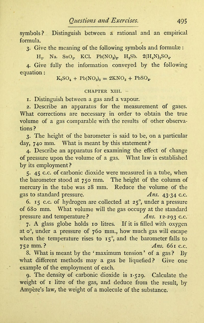 symbols ? Distinguish between a rational and an empirical formula. , 3. Give the meaning of the following symbols and formulae : H2. Na. Sn02. KC1. Pb(N03)2. H3Sb. 2(H4N)2S04. 4. Give fully the information conveyed by the following equation: IG>S04 + Pb(N03)j = 2KNOs + PbS04. CHAPTER XIII. 1. Distinguish between a gas and a vapour. 2. Describe an apparatus for the measurement of gases. What corrections are necessary in order to obtain the true volume of a gas comparable with the results of other observa- tions ? 3. The height of the barometer is said to be, on a particular day, 740 mm. What is meant by this statement ? 4. Describe an apparatus for examining the effect of change of pressure upon the volume of a gas. What law is established by its employment ? 5. 45 c.c. of carbonic dioxide were measured in a tube, when the barometer stood at 750 mm. The height of the column of mercury in the tube was 28 mm. Reduce the volume of the gas to standard pressure. A ns. 43-34 c.c. 6. 15 c.c. of hydrogen are collected at 250, under a pressure of 680 mm. What volume will the gas occupy at the standard pressure and temperature? Ans. 12-293 c.c. 7. A glass globe holds 10 litres. If it is filled with oxygen at o°, under a pressure of 760 mm., how much gas will escape when the temperature rises to 150, and the barometer falls to 752 mm.? Ans. 661 c.c. 8. What is meant by the ‘ maximum tension ’ of a gas ? By what different methods may a gas be liquefied? Give one example of the employment of each. 9. The density of carbonic dioxide is 1-529. Calculate the weight of 1 litre of the gas, and deduce from the result, by Ampere’s law, the weight of a molecule of the substance.