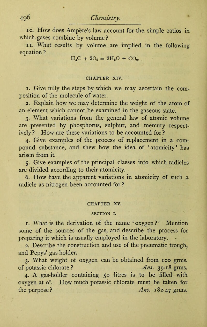 10. How does Ampere’s law account for the simple ratios in which gases combine by volume ? 11. What results by volume are implied in the following equation ? H^C 4- 2O2 = 2H2O + CO2. CHAPTER XIV. 1. Give fully the steps by which we may ascertain the com- position of the molecule of water. 2. Explain how we may determine the weight of the atom of an element which cannot be examined in the gaseous state. 3. What variations from the general law of atomic volume are presented by phosphorus, sulphur, and mercury respect- ively ? How are these variations to be accounted for ? 4. Give examples of the process of replacement in a com- pound substance, and shew how the idea of ‘ atomicity ’ has arisen from it. 5. Give examples of the principal classes into which radicles are divided according to their atomicity. 6. How have the apparent variations in atomicity of such a radicle as nitrogen been accounted for ? CHAPTER XV. SECTION I. 1. What is the derivation of the name ‘oxygen?’ Mention some of the sources of the gas, and describe the process for preparing it which is usually employed in the laboratory. 2. Describe the construction and use of the pneumatic trough, and Pepys’ gas-holder. 3. What weight of oxygen can be obtained from 100 grms. of potassic chlorate ? Ans. 39-18 grms. 4. A gas-holder containing 50 litres is to be filled with oxygen at o°. How much potassic chlorate must be taken for the purpose? Ans. 182-47 grms.