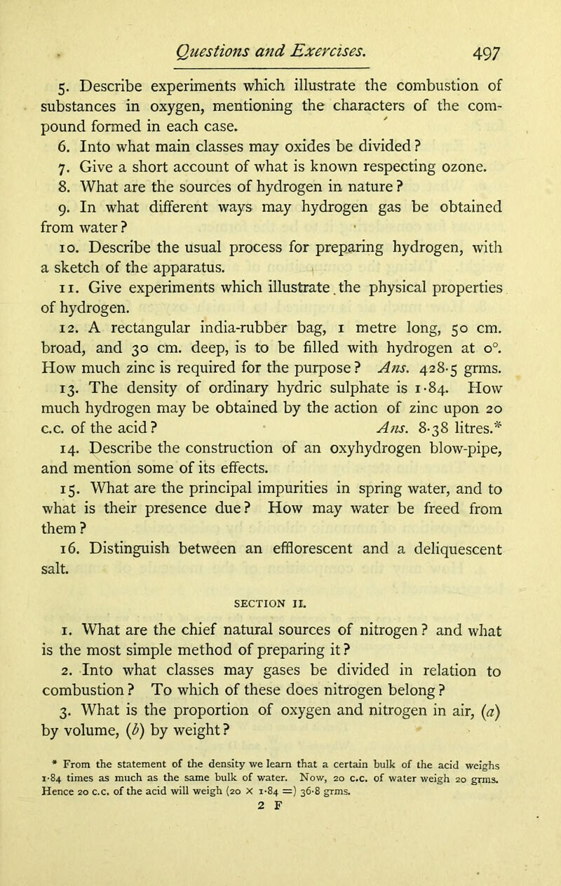 5. Describe experiments which illustrate the combustion of substances in oxygen, mentioning the characters of the com- pound formed in each case. 6. Into what main classes may oxides be divided ? 7. Give a short account of what is known respecting ozone. 8. What are the sources of hydrogen in nature ? 9. In what different ways may hydrogen gas be obtained from water ? 10. Describe the usual process for preparing hydrogen, with a sketch of the apparatus. 11. Give experiments which illustrate. the physical properties of hydrogen. 12. A rectangular india-rubber bag, 1 metre long, 50 cm. broad, and 30 cm. deep, is to be filled with hydrogen at o°. How much zinc is required for the purpose? Ans. 428-5 grms. 13. The density of ordinary hydric sulphate is 1-84. How much hydrogen may be obtained by the action of zinc upon 20 c.c. of the acid? A>is. 8-38 litres.* 14. Describe the construction of an oxyhydrogen blow-pipe, and mention some of its effects. 15. What are the principal impurities in spring water, and to what is their presence due? How may water be freed from them ? 16. Distinguish between an efflorescent and a deliquescent salt. SECTION 11. 1. What are the chief natural sources of nitrogen ? and what is the most simple method of preparing it ? 2. Into what classes may gases be divided in relation to combustion? To which of these does nitrogen belong? 3. What is the proportion of oxygen and nitrogen in air, (a) by volume, (i) by weight ? * From the statement of the density we learn that a certain bulk of the acid weighs 1-84 times as much as the same bulk of water. Now, 20 c.c. of water weigh 20 grms. Hence 20 c.c. of the acid will weigh (20 X 1*84 =) 36*8 grms. 2 F