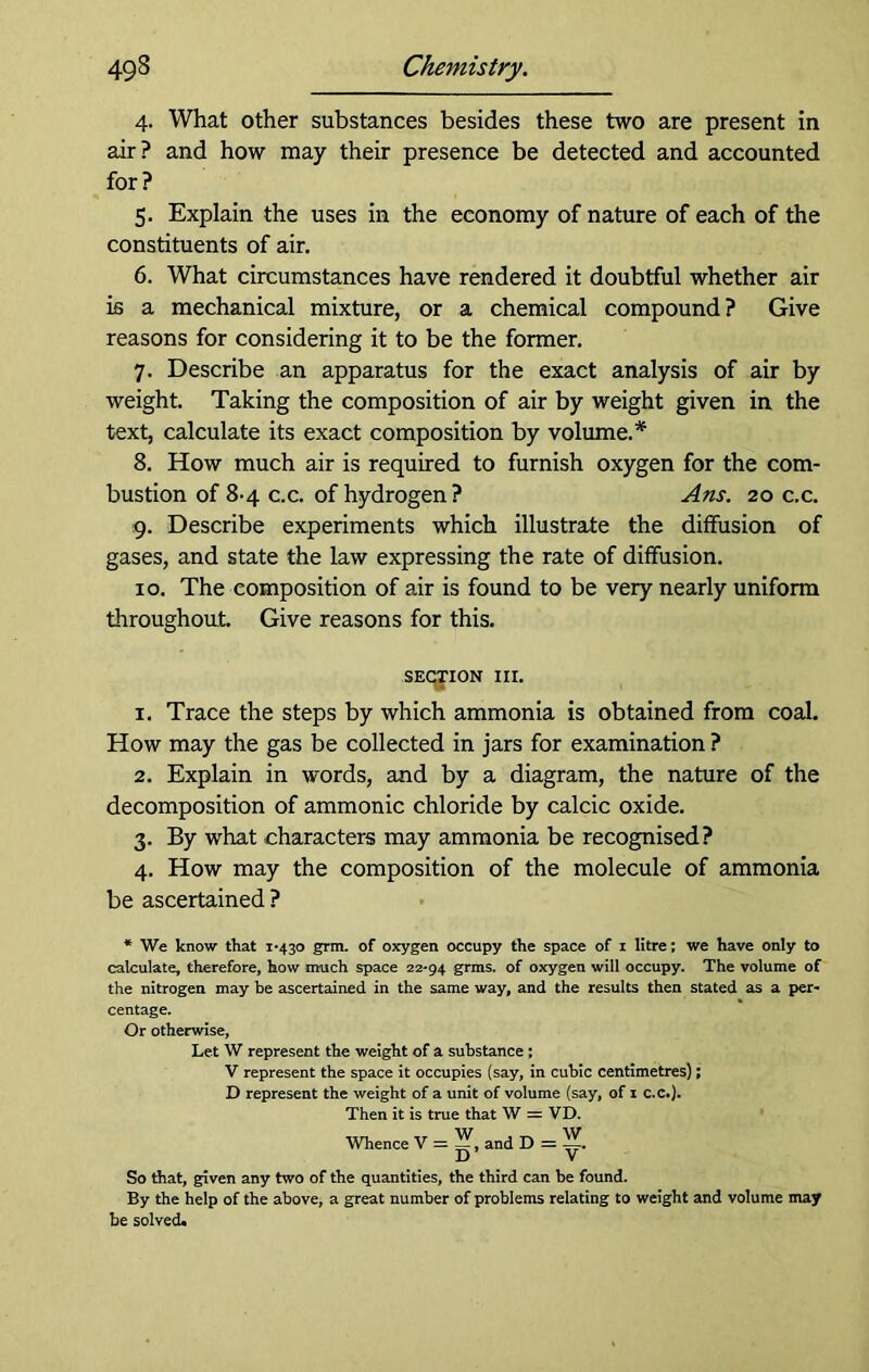 4. What other substances besides these two are present in air? and how may their presence be detected and accounted for? 5. Explain the uses in the economy of nature of each of the constituents of air. 6. What circumstances have rendered it doubtful whether air is a mechanical mixture, or a chemical compound? Give reasons for considering it to be the former. 7. Describe an apparatus for the exact analysis of air by weight. Taking the composition of air by weight given in the text, calculate its exact composition by volume.* 8. How much air is required to furnish oxygen for the com- bustion of 8-4 c.c. of hydrogen? Ans. 20 c.c. 9. Describe experiments which illustrate the diffusion of gases, and state the law expressing the rate of diffusion. 10. The composition of air is found to be very nearly uniform throughout. Give reasons for this. section in. 1. Trace the steps by which ammonia is obtained from coal. How may the gas be collected in jars for examination ? 2. Explain in words, and by a diagram, the nature of the decomposition of ammonic chloride by calcic oxide. 3. By what characters may ammonia be recognised ? 4. How may the composition of the molecule of ammonia be ascertained ? * We know that 1*430 grin, of oxygen occupy the space of 1 litre; we have only to calculate, therefore, how much space 22*94 grms. of oxygen will occupy. The volume of the nitrogen may be ascertained in the same way, and the results then stated as a per- centage. Or otherwise, Let W represent the weight of a substance; V represent the space it occupies (say, in cubic centimetres); D represent the weight of a unit of volume (say, of 1 c.c.). Then it is true that W = VD. Whence V = and D = So that, given any two of the quantities, the third can be found. By the help of the above, a great number of problems relating to weight and volume may be solved.