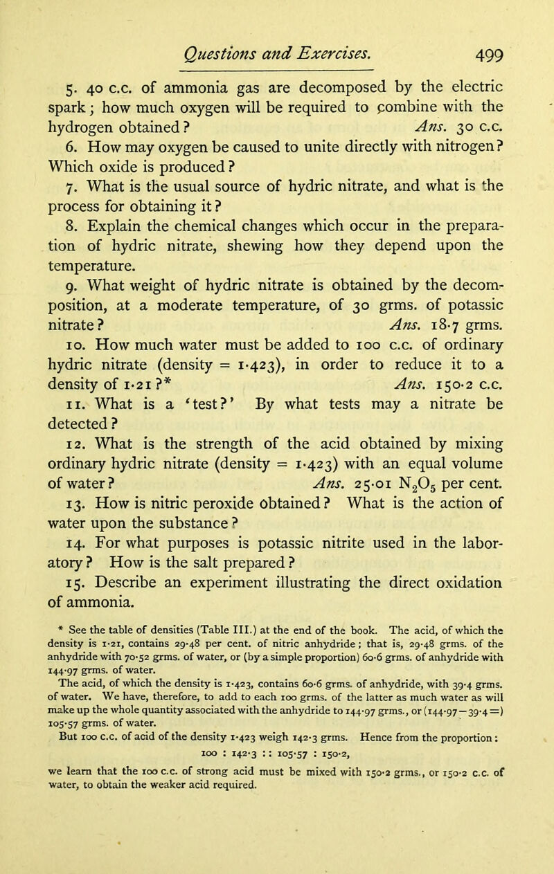 5. 40 c.c. of ammonia gas are decomposed by the electric spark; how much oxygen will be required to pombine with the hydrogen obtained ? A ns. 30 c.c. 6. How may oxygen be caused to unite directly with nitrogen? Which oxide is produced ? 7. What is the usual source of hydric nitrate, and what is the process for obtaining it ? 8. Explain the chemical changes which occur in the prepara- tion of hydric nitrate, shewing how they depend upon the temperature. 9. What weight of hydric nitrate is obtained by the decom- position, at a moderate temperature, of 30 grms. of potassic nitrate? A ns. 18-7 grms. 10. How much water must be added to 100 c.c. of ordinary hydric nitrate (density = 1-423), in order to reduce it to a density of 1-21 ?* Ans. 150-2 c.c. ix. What is a ‘test?’ By what tests may a nitrate be detected ? 12. What is the strength of the acid obtained by mixing ordinary hydric nitrate (density = 1-423) with an equal volume of water? Ans. 25-01 N205 per cent. 13. How is nitric peroxide obtained? What is the action of water upon the substance ? 14. For what purposes is potassic nitrite used in the labor- atory ? How is the salt prepared ? 15. Describe an experiment illustrating the direct oxidation of ammonia. * See the table of densities (Table III.) at the end of the book. The acid, of which the density is 1*21, contains 29*48 per cent, of nitric anhydride ; that is, 29-48 grms. of the anhydride with 70-52 grms. of water, or (by a simple proportion) 6o-6 grms. of anhydride with 144-97 grms. of water. The acid, of which the density is 1-423, contains 60-6 grms. of anhydride, with 39-4 grms. of water. We have, therefore, to add to each 100 grms. of the latter as much water as will make up the whole quantity associated with the anhydride to 144-97 grms., or (144-97—39-4 =) 105-57 grms. of water. But 100 c.c. of acid of the density 1*423 weigh 142-3 grms. Hence from the proportion: 100 : 142-3 :: 105-57 • 150*2, we learn that the 100 c.c. of strong acid must be mixed with 150-2 grms., or 150-2 c.c. of water, to obtain the weaker acid required.