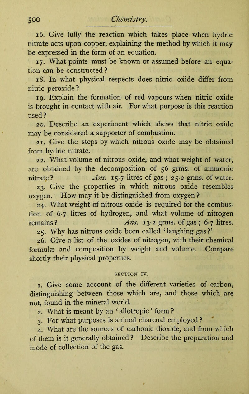 16. Give fully the reaction which takes place when hydric nitrate acts upon copper, explaining the method by which it may be expressed in the form of an equation. 17. What points must be known or assumed before an equa- tion can be constructed ? 18. In what physical respects does nitric oxide differ from nitric peroxide? 19. Explain the formation of red vapours when nitric oxide is brought in contact with air. For what purpose is this reaction used ? 20. Describe an experiment which shews that nitric oxide may be considered a supporter of combustion. 21. Give the steps by which nitrous oxide maybe obtained from hydric nitrate. 22. What volume of nitrous oxide, and what weight of water, are obtained by the decomposition of 56 grins, of ammonic nitrate? Ans. 15-7 litres of gas; 25-2 grms. of water. 23. Give the properties in which nitrous oxide resembles oxygen. How may it be distinguished from oxygen ? 24. What weight of nitrous oxide is required for the combus- tion of 6-7 litres of hydrogen, and what volume of nitrogen remains? Ans. 13-2 grms. of gas; 6-7 litres. 25. Why has nitrous oxide been called ‘laughing gas?’ 26. Give a list of the oxides of nitrogen, with their chemical formulse and composition by weight and volume. Compare shortly their physical properties. SECTION IV. 1. Give some account of the different varieties of carbon, distinguishing between those which are, and those which are not, found in the mineral world. 2. What is meant by an ‘ allotropic ’ form ? 3. For what purposes is animal charcoal employed ? 4. What are the sources of carbonic dioxide, and from which of them is it generally obtained ? Describe the preparation and mode of collection of the gas.