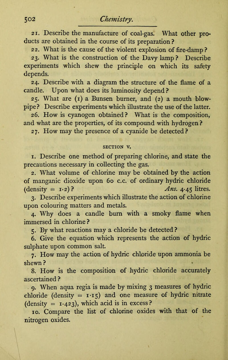 21. Describe the manufacture of coal-gas. What other pro- ducts are obtained in the course of its preparation ? 22. What is the cause of the violent explosion of fire-damp? 23. What is the construction of the Davy lamp ? Describe experiments which shew the principle on which its safety depends. 24. Describe with a diagram the structure of the flame of a candle. Upon what does its luminosity depend ? 25. What are (x) a Bunsen burner, and (2) a mouth blow- pipe? Describe experiments which illustrate the use of the latter. 26. How is cyanogen obtained? What is the composition, and what are the properties, of its compound with hydrogen? 2 7. How may the presence of a cyanide be detected ? section v. 1. Describe one method of preparing chlorine, and state the precautions necessary in collecting the gas. 2. What volume of chlorine may be obtained by the action of manganic dioxide upon 60 c.c. of ordinary hydric chloride (density = 1-2)? Ans. 4-45 litres. 3. Describe experiments which illustrate the action of chlorine upon colouring matters and metals. 4. Why does a candle bum with a smoky flame when immersed in chlorine ? 5. By what reactions may a chloride be detected? 6. Give the equation which represents the action of hydric sulphate upon common salt. 7. How may the action of hydric chloride upon ammonia be shewn ? 8. How is the composition of hydric chloride accurately ascertained ? 9. When aqua regia is made by mixing 3 measures of hydric chloride (density = 1-15) and one measure of hydric nitrate (density = 1-423), which acid is in excess? 10. Compare the list of chlorine oxides with that of the nitrogen oxides.