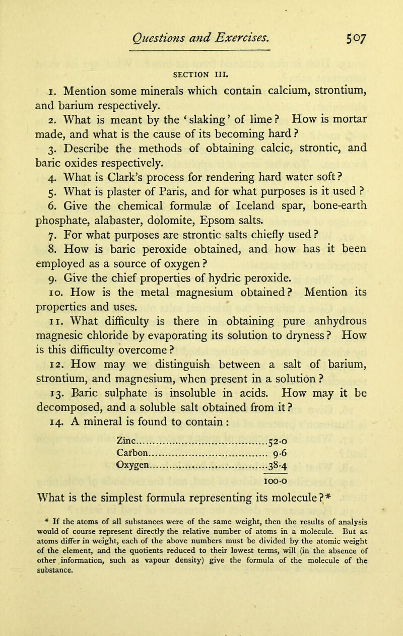 SECTION III. 1. Mention some minerals which contain calcium, strontium, and barium respectively. 2. What is meant by the ‘ slaking ’ of lime ? How is mortar made, and what is the cause of its becoming hard ? 3. Describe the methods of obtaining calcic, strontic, and baric oxides respectively. 4. What is Clark’s process for rendering hard water soft ? 5. What is plaster of Paris, and for what purposes is it used ? 6. Give the chemical formulae of Iceland spar, bone-earth phosphate, alabaster, dolomite, Epsom salts. 7. For what purposes are strontic salts chiefly used ? 8. How is baric peroxide obtained, and how has it been employed as a source of oxygen ? 9. Give the chief properties of hydric peroxide. 10. How is the metal magnesium obtained? Mention its properties and uses. 11. What difficulty is there in obtaining pure anhydrous magnesic chloride by evaporating its solution to dryness ? How is this difficulty overcome ? 12. How may we distinguish between a salt of barium, strontium, and magnesium, when present in a solution ? 13. Baric sulphate is insoluble in acids. How may it be decomposed, and a soluble salt obtained from it ? 14. A mineral is found to contain : Zinc 52-0 Carbon 9-6 Oxygen 38-4 ioo-o What is the simplest formula representing its molecule ? * * If the atoms of all substances were of the same weight, then the results of analysis would of course represent directly the relative number of atoms in a molecule. But as atoms differ in weight, each of the above numbers must be divided by the atomic weight of the element, and the quotients reduced to their lowest terms, will (in the absence of other information, such as vapour density) give the formula of the molecule of the substance.
