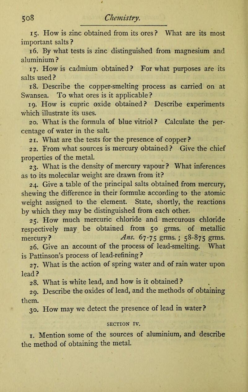 15. How is zinc obtained from its ores? What are its most important salts ? 16. By what tests is zinc distinguished from magnesium and aluminium ? 17. How is cadmium obtained? For what purposes are its salts used ? 18. Describe the copper-smelting process as carried on at Swansea. To what ores is it applicable ? 19. How is cupric oxide obtained? Describe experiments which illustrate its uses. 20. What is the formula of blue vitriol ? Calculate the per- centage of water in the salt. 21. What are the tests for the presence of copper? 22. From what sources is mercury obtained? Give the chief properties of the metal. 23. What is the density of mercury vapour? What inferences as to its molecular weight are drawn from it? 24. Give a table of the principal salts obtained from mercury, shewing the difference in their formulae according to the atomic weight assigned to the element. State, shortly, the reactions by which they may be distinguished from each other. 23. How much mercuric chloride and mercurous chloride respectively may be obtained from 50 grms. of metallic mercury? Ans. 67-75 grms.; 58‘875 grms. 26. Give an account of the process of lead-smelting. What is Pattinson’s process of lead-refining ? 27. What is the action of spring water and of rain water upon lead? 28. What is white lead, and how is it obtained? 29. Describe the oxides of lead, and the methods of obtaining them. 30. How may we detect the presence of lead in water? SECTION IV. i. Mention some of the sources of aluminium, and describe the method of obtaining the metal.