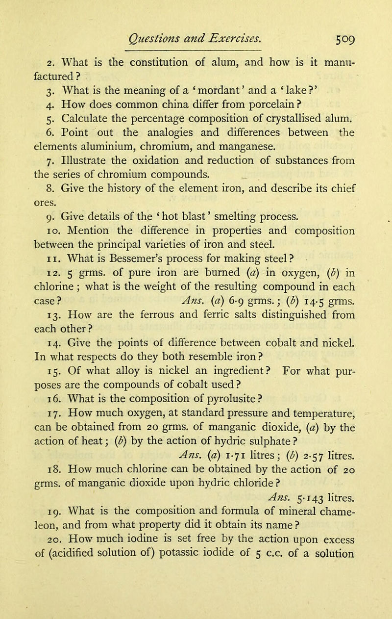 2. What is the constitution of alum, and how is it manu- factured ? 3. What is the meaning of a ‘ mordant ’ and a ‘ lake ?’ 4. How does common china differ from porcelain ? 5. Calculate the percentage composition of crystallised alum. 6. Point out the analogies and differences between the elements aluminium, chromium, and manganese. 7. Illustrate the oxidation and reduction of substances from the series of chromium compounds. 8. Give the history of the element iron, and describe its chief ores. 9. Give details of the ‘ hot blast ’ smelting process. 10. Mention the difference in properties and composition between the principal varieties of iron and steel. 11. What is Bessemer’s process for making steel? 12. 5 grms. of pure iron are burned (a) in oxygen, (b) in chlorine; what is the weight of the resulting compound in each case? Ans. (a) 6-9 grms.; (b) 14-5 grms. 13. How are the ferrous and ferric salts distinguished from each other? 14. Give the points of difference between cobalt and nickel. In what respects do they both resemble iron ? 15. Of what alloy is nickel an ingredient? For what pur- poses are the compounds of cobalt used ? 16. What is the composition of pyrolusite ? 17. How much oxygen, at standard pressure and temperature, can be obtained from 20 grms. of manganic dioxide, (a) by the action of heat; (b) by the action of hydric sulphate ? Ans. (a) 1-71 litres; (b) 2-57 litres. 18. How much chlorine can be obtained by the action of 20 grms. of manganic dioxide upon hydric chloride ? Ans. 5-143 litres. 19. What is the composition and formula of mineral chame- leon, and from what property did it obtain its name ? 20. How much iodine is set free by the action upon excess of (acidified solution of) potassic iodide of 5 c.c. of a solution