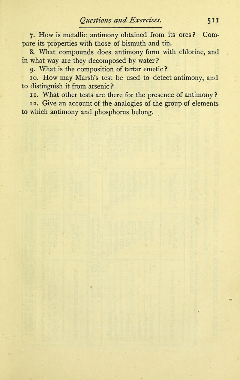 7. How is metallic antimony obtained from its ores ? Com- pare its properties with those of bismuth and tin. 8. What compounds does antimony form with chlorine, and in what way are they decomposed by water ? 9. What is the composition of tartar emetic? 10. How may Marsh’s test be used to detect antimony, and to distinguish it from arsenic ? 11. What other tests are there for the presence of antimony? 12. Give an account of the analogies of the group of elements to which antimony and phosphorus belong.