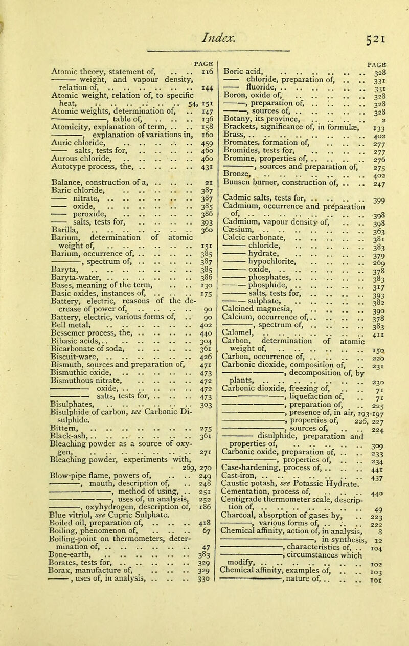 PAGE Atomic theory, statement of, .. .. 116 weight, and vapour density, relation of, 144 Atomic weight, relation of, to specific heat, _ •• 54» Atomic weights, determination of, .. 147 , table of, 136 Atomicity, explanation of term, .. .. 158 , explanation of variations in, 160 Auric chloride, 459 salts, tests for, 460 Aurous chloride, 460 Autotype process, the, 431 Balance, construction of a, 21 Baric chloride, 387 nitrate, 387 oxide, 385 peroxide, 386 salts, tests for, 393 Barilla, 360 Barium, determination of atomic weight of, 151 Barium, occurrence of, 385 -, spectrum of, 387 Baryta, 385 Baryta-water, 386 Bases, meaning of the term, .. .. 130 Basic oxides, instances of, 175 Battery, electric, reasons of the de- crease of power of, 90 Battery, electric, various forms of, .. 90 Bell metal, 402 Bessemer process, the, 440 Bibasic acids, 304 Bicarbonate of soda, 361 Biscuit-ware, .. .. 426 Bismuth, sources and preparation of, 471 Bismuthic oxide, 473 Bismuthous nitrate, 472 oxide, 472 salts, tests for, 473 Bisulphates, .. 303 Bisulphide of carbon, see Carbonic Di- sulphide. Bittern, 275 Black-ash, 361 Bleaching powder as a source of oxy- gen, .. 271 Bleaching powder, experiments with, 269, 270 Blow-pipe flame, powers of, .. .. 249 , mouth, description of, .. 248 , method of using, .. 251 uses of, in analysis, 252 , oxyhydrogen, description of, 186 Blue vitriol, see Cupric Sulphate. Boiled oil, preparation of, 418 Boiling, phenomenon of, 67 Boiling-point on thermometers, deter- mination of, 47 Bone-earth, 383 Borates, tests for, 329 Borax, manufacture of, 329 , uses of, in analysis, 330 Boric acid, chloride, preparation of, .. fluoride, Boron, oxide of, •, preparation of, .. ; , sources of, Botany, its province, Brackets, significance of, in formulae. Brass, Bromates, formation of, Bromides, tests for, Bromine, properties of, , sources and preparation of, Bronze, Bunsen burner, construction of, .. PAGE 328 33i 331 328 328 328 2 133 402 2 77 2 77 276 2 75 402 247 Cadmic salts, tests for, 399 Cadmium, occurrence and preparation of, Cadmium, vapour density of. Caesium, 398 398 63 Calcic carbonate, 38 chloride, hydrate, hypochlorite, 269 oxide, 378 phosphates, 383 383 379 phosphide, salts, tests for, 393 sulphate, 382 Calcined magnesia, 390 Calcium, occurrence of, 378 , spectrum of, Calomel, Carbon, determination of atomic weight of, Carbon, occurrence of, Carbonic dioxide, composition of, , decomposition of, by plants, .. . 230 Carbonic dioxide, freezing of, .. .. 71 , liquefaction of, .. 71 , preparation of, .. 225 , presence of, in air, 193-197 , properties of, 226, 227 , sources of, .. .. 224 383 411 150 220 231 disulphide, preparation and properties of, Carbonic oxide, preparation of, , properties of. Case-hardening, process of, .. Cast-iron, Caustic potash, see Potassic Hydrate Cementation, process of, Centigrade thermometer scale, descri tion of, Charcoal, absorption of gases by, various forms of. Chemical affinity, action of, in analysis, , in synthesis, -, characteristics of, .. circumstances which modify, Chemical affinity, examples of, — - , nature of, .. 309 233 234 441 437 440 49 223 222 104 102 103 101