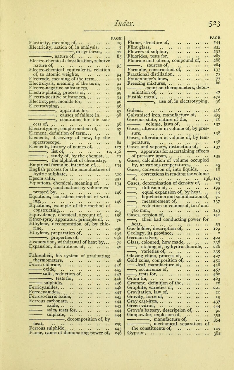 Elasticity, meaning of, Electricity, action of, in analysis, , in synthesis, .. , nature of, Electro-chemical classification, relative nature of, Electro-chemical equivalents, relation of, to atomic weights, Electrode, meaning of the term Electrolysis, meaning of the term, Electro-negative substances. Electro-plating, process of, Electro-positive substances, Electrotypes, moulds for, Electrotyping, , apparatus for, , causes of failure in, .. , conditions for the suc- cess of, Electrotyping, simple method of, Element, definition of term, Elements, discovery of new, by the spectroscope, Elements, history of names of, .. , list of, 10 , study of, by the chemist, .. , the alphabet of chemistry, Empirical formulae, intention of,.. English process for the manufacture of hydric sulphate, Epsom salts, Equations, chemical, meaning of, , combination by volume ex- pressed by, Equations, consistent method of writ- ing, Equations, example of the method of constructing, Equivalency, chemical, account of, .. Ether-spray apparatus, principle of, .. Ethylene, decomposition of, by chlo- rine, Ethylene, preparation of, , properties of, Evaporation, withdrawal of heat by,.. Expansion, illustrations of, Fahrenheit, his system of graduating thermometers, Ferric chloride, oxide, salts, reduction of, , tests for, sulphide, Ferricyanides, Ferrocyanides, Ferroso-ferric oxide, Ferrous carbonate, oxide, salts, tests for, sulphate, , decomposition of, by heat, .. Ferrous sulphide, Flame, cause of illuminating power of, 19 7 12 85 95 94 9i 91 94 99 94 96 96 97 98 98 97 8 82 127 » 136 13 9 134 300 39i 134 146 146 215 158 70 236 235 236 70 42 48 446 445 447 446 446 448 447 445 444 443 444 444 299 443 246 Flame, structure of, Flint glass, Flowers of sulphur, Fluorides, tests for, Fluorine and silicon, compound of, .. , sources of, Formulae, construction of, Fractional distillation, Frauenhofer’s lines, Freezing mixtures, point on thermometers, deter- mination of, .. Fusible metal, , use of, in electrotyping, PAGE 244 335 292 287 288 284 133 73 47 47 2 96 Galena, 4*6 Galvanised iron, manufacture of, .. 395 Gaseous state, nature of the, .. .. 16 volume, laws of, 137 Gases, alteration in volume of, by pres- sure, .. 138 Gases, alteration in volume of, by tem- perature, 138 Gases and vapours, distinction of, .. 137 , apparatus for ascertaining effects of pressure upon, .. 139 Gases, calculation of volume occupied by, at various temperatures,_ .. .. 45 Gases, conversion of, into liquids, .. 18 , corrections in reading the volume of, .. ; .. 138, 143 Gases, determination of density of, .. 29 , diffusion of, 199 , equal expansion of, by heat, .. 44 , liquefaction and solidification of, 71 , measurement of, 137 , reduction in volume of, to o° and 760 mm., 143 Gases, tension of, 141 , their bad conducting power for heat, Gas-holder, description of, Geology, its province, German silver, Glass, coloured, how made, , etching of, by hydric fluoride, .. , varieties of, Glazing china, process of, Gold coins, composition of, leaf, manufacture of, , occurrence of, , tests for, Grain tin, .. Gramme, definition of the, Graphite, varieties of, Gravitation, law of, Gravity, force of, Gray cast-iron, Green vitriol, Grove’s battery, description of, .. Gunpowder, explosion of, , manufacture of, , mechanical separation of the constituents of, Gypsum, 59 169 2 402 336 286 335 427 459 458 457 460 463 26 221 20 19 437 444 90 355 354 107 382