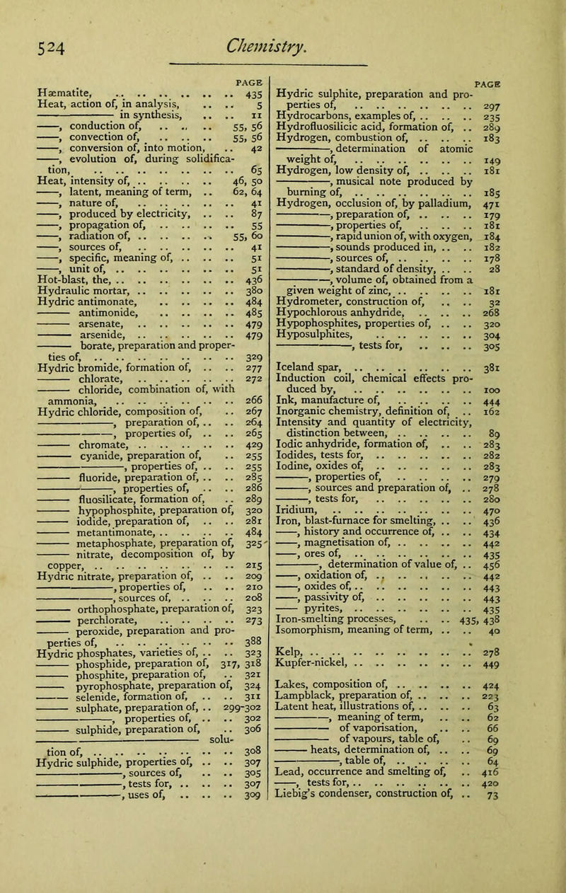 PAGE Haematite, 435 Heat, action of, in analysis, .. .. 5 in synthesis, .. .. 11 , conduction of, 55, 56 , convection of, 55, 56 , conversion of, into motion, .. 42 , evolution of, during solidifica- tion, Heat, intensity of, , latent, meaning of term, , nature of, .. .. , produced by electricity, . 65 46,5° 62, 64 41 87 , propagation of, 55 , radiation of, % 55, 60 , sources of, 41 , specific, meaning of, 51 , unit of, 51 Hot-blast, the, 436 Hydraulic mortar, 380 Hydric antimonate 484 antimonide, 485 arsenate, 479 —— arsenide, .. . 479 borate, preparation and proper- ties of, . 329 Hydric bromide, formation of, .. .. 277 chlorate, .. .... .. .. 272 chloride, combination of, with 266 267 264 265 ammonia, Hydric chloride, composition of, , preparation of, .. properties of. chromate, 429 cyanide, preparation of, -, properties of, fluoride, preparation of, .. properties of, fluosilicate, formation of, hypophosphite, preparation of, iodide, preparation of, metantimonate, .. .. .. .. 484 metaphosphate, preparation of, 325 - nitrate, decomposition of, by copper, Hydric nitrate, preparation of, , properties of. 215 209 210 , sources of, .. .. .. 208 orthophosphate, preparation of, 323 ■perchlorate, .. 273 peroxide, preparation and pro- perties of, .. .. .. 388 Hydric phosphates, varieties of, .. .. 323 phosphide, preparation of, 317, 318 phosphite, preparation of, .. 321 pyrophosphate, preparation of, 324 selenide, formation of, .. .. 311 sulphate, preparation of, .. 299-302 , properties of, .. .. 302 sulphide, preparation of, .. 306 solu- tion of, 3°8 Hydric sulphide, properties of, .. .. 307 , sources of, .. .. 305 , tests for, 307 , uses of, 309 PAGE Hydric sulphite, preparation and pro- perties of, 297 Hydrocarbons, examples of, 235 Hydrofluosilicic acid, formation of, .. 289 Hydrogen, combustion of, 183 , determination of atomic weight of, 149 Hydrogen, low density of, 181 , musical note produced by burning of, 185 Hydrogen, occlusion of, by palladium, 471 , preparation of, 179 —, properties of, 181 , rapid union of, with oxygen, 184 , sounds produced in, .. .. 182 , sources of, 178 , standard of density, .. .. 28 , volume of, obtained from a given weight of zinc, 181 Hydrometer, construction of, .... 32 Hypochlorous anhydride, 268 Hypophosphites, properties of, .. .. 320 Hyposulphites, 304 , tests for, 305 Iceland spar, Induction coil, chemical effects pro- duced by, Ink, manufacture of, Inorganic chemistry, definition of, .. Intensity and quantity of electricity, distinction between, Iodic anhydride, formation of, .. .. Iodides, tests for, Iodine, oxides of, , properties of, , sources and preparation of, .. , tests for, Iridium, Iron, blast-furnace for smelting, .. , history and occurrence of, .. , magnetisation of, , ores of, , determination of value of, .. , oxidation of, .. , oxides of, , passivity of, pyrites, Iron-smelting processes, .. .. 435, Isomorphism, meaning of term, .. 381 100 444 162 89 283 282 283 279 278 280 470 436 434 442 435 456 442 443 443 435 438 40 Kelp, .. _ 278 Kupfer-nickel, 449 Lakes, composition of, 424 Lampblack, preparation of, 223 Latent heat, illustrations of, 63 , meaning of term, .. .. 62 of vaporisation, .. .. 66 of vapours, table of, .. 69 heats, determination of, .. .. 69 , table of, 64 Lead, occurrence and smelting of, .. 416 , tests for, 420 Liebig’s condenser, construction of, .. 73