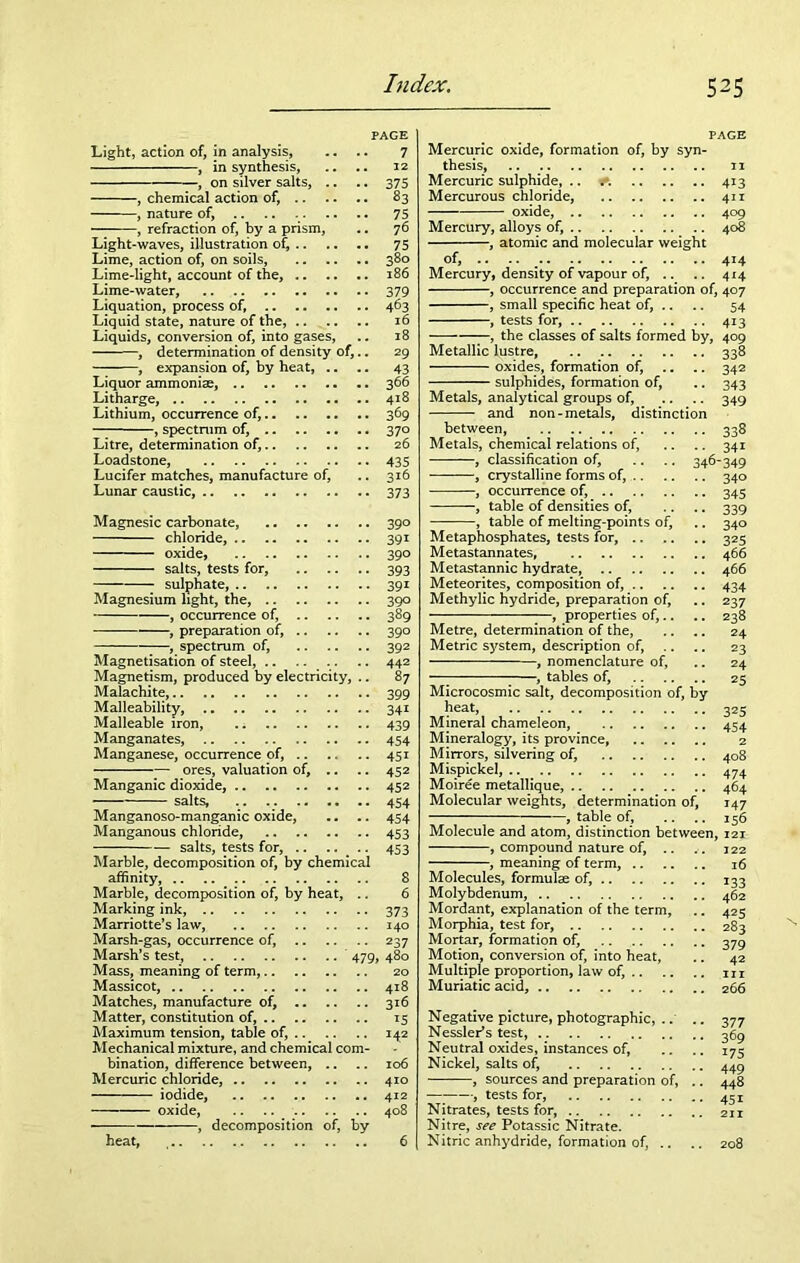 Light, action of, in analysis, , in synthesis, , on silver salts, .. , chemical action of, .. , nature of, .. , refraction of, by a prism. Light-waves, illustration of, .. Lime, action of, on soils, Lime-light, account of the, .. Lime-water, Liquation, process of, Liquid state, nature of the, Liquids, conversion of, into gases, , determination of density of, , expansion of, by heat, .. Liquor ammoniae, Litharge, Lithium, occurrence of, , spectrum of, Litre, determination of, Loadstone, Lucifer matches, manufacture of, Lunar caustic, PAGE 7 12 375 83 75 76 75 380 186 379 463 16 29 43 366 418 369 370 26 435 316 373 Magnesic carbonate, chloride, oxide, salts, tests for, sulphate, Magnesium light, the, , occurrence of, , preparation of, , spectrum of, Magnetisation of steel, Magnetism, produced by electricity, .. Malachite, Malleability, Malleable iron, .; Manganates, Manganese, occurrence of, ores, valuation of. Manganic dioxide, salts, Manganoso-manganic oxide, Manganous chloride, salts, tests for, .. Marble, decomposition of, by chemical affinity, Marble, decomposition of, by heat, .. Marking ink, Marriotte’s law, Marsh-gas, occurrence of, Marsh’s test, 479, Mass, meaning of term, Massicot, Matches, manufacture of, Matter, constitution of, Maximum tension, table of, Mechanical mixture, and chemical com- bination, difference between, Mercuric chloride, iodide, oxide, .. .. , decomposition of, by heat, 390 391 390 393 391 390 389 390 392 442 87 399 34i 439 454 451 452 452 454 454 453 453 8 6 373 140 237 480 20 418 316 15 142 106 410 412 408 6 PAGE Mercuric oxide, formation of, by syn- thesis, 11 Mercuric sulphide, .. 413 Mercurous chloride, 411 oxide, 409 Mercury, alloys of, 408 -, atomic and molecular weight of, .. Mercury, density of vapour of, .. , occurrence and preparation , small specific heat of, .. , tests for, -, the classes of salts formed Metallic lustre, oxides, formation of, - sulphides, formation of, Metals, analytical groups of, and non-metals, distinction 414 414 of, 407 54 4i3 409 338 342 343 349 by, between, Metals, chemical relations of, , classification of, , crystalline forms of, .. , occurrence of, , table of densities of, , table of melting-points of. Metaphosphates, tests for, Metastannates, Metastannic hydrate, Meteorites, composition of, .. Methylic hydride, preparation of, —, properties of,.. Metre, determination of the, Metric system, description of, , nomenclature of, -, tables of, Microcosmic salt, decomposition of, by heat, Mineral chameleon, Mineralogy, its province, Mirrors, silvering of, Mispickel, Moiree metallique, Molecular weights, determination of, , table of, ... Molecule and atom, distinction betwee: , compound nature of, -, meaning of term, .. Molecules, formulas of, Molybdenum, Mordant, explanation of the term, Morphia, test for, Mortar, formation of, Motion, conversion of, into heat, Multiple proportion, law of, .. Muriatic acid, 338 341 46-349 34° 345 339 340 325 466 466 434 237 238 24 23 24 25 325 454 2 408 474 464 147 156 n, 121 122 16 133 462 425 283 379 42 hi 2 66 Negative picture, photographic, .. .. 377 Nessler’s test, Neutral oxides, instances of, .. .. 17 c Nickel, salts of, 44g , sources and preparation of, .. 448 , tests for, 43 j Nitrates, tests for, 2n Nitre, see Potassic Nitrate. Nitric anhydride, formation of, .. .. 208