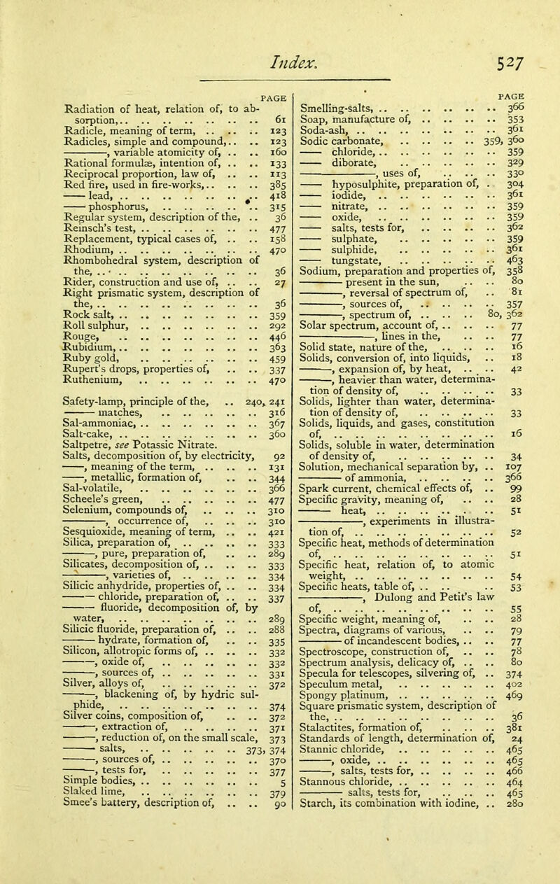 PAGE Radiation of heat, relation of, to ab- sorption, .. _ Radicle, meaning of term, Radicles, simple and compound,.. , variable atomicity of, .. Rational formulae, intention of, .. Reciprocal proportion, law of, Red fire, used in fire-works, lead, . phosphorus, .. _ Regular system, description of the, .. Reinsch’s test, Replacement, typical cases of. Rhodium, Rhombohedral system, description of the, .. • Rider, construction and use of. Right prismatic system, description of the, Rock salt, Roll sulphur, Rouge, Rubidium, Ruby gold, Rupert’s drops, properties of, Ruthenium, 61 123 123 160 i33 113 385 418 3i5 36 477 158 470 36 27 36 359 292 446 363 459 337 470 Safety-lamp, principle of the, .. 240, 241 matches, 316 Sal-ammoniac 3 67 Salt-cake, 360 Saltpetre, see Potassic Nitrate. Salts, decomposition of, by electricity, 92 , meaning of the term, 131 , metallic, formation of, .. .. 344 Sal-volatile, 366 Scheele’s green, 477 Selenium, compounds of, 310 , occurrence of, 310 Sesquioxide, meaning of term, .. .. 421 Silica, preparation of, 333 pure, preparation of. 289 Silicates, decomposition of, 333 — , varieties of, 334 Silicic anhydride, properties of, .. .. 334 chloride, preparation of, .. .. 337 fluoride, decomposition of, by water, 289 Silicic fluoride, preparation of, .. .. 288 -77-— hydrate, formation of, .. .. 335 Silicon, allotropic forms of, 332 , oxide of, 332 “7 , sources of, 331 Silver, alloys of, 372 , blackening of, by hydric sul- phide, . .. .. v... 374 Silver coins, composition of, .. .. 372 , extraction of, 371 , reduction of, on the small scale, 373 —• salts> ■ • 373.374 , sources of, 370 -7 , tests for, 377 Simple bodies, 5 Slaked lime, 379 Smee’s battery, description of, .. .. 90 PAGE Smelling-salts, 366 Soap, manufacture of, 353 Soda-ash, 361 Sodic carbonate, 359> 3^° chloride, 359 diborate, 329 , uses of, . . .. 33° hyposulphite, preparation of, . 304 iodide, 361 nitrate, 359 oxide, 359 salts, tests for, 362 sulphate, 359 sulphide, i • 3^r tungstate, - • • • 4^3 Sodium, preparation and properties of, 358 present in the sun, .. .. 80 , reversal of spectrum of, .. 81 , sources of, 357 , spectrum of, 80, 362 Solar spectrum, account of, 77 , lines in the, .. .. 77 Solid state, nature of the, .. .. .. 16 Solids, conversion of, into liquids, .. 18 ■, expansion of, by heat, .. .. 42 , heavier than water, determina- tion of density of, # . 33 Solids, lighter than water, determina- tion of density of, .. .. .. .. 33 Solids, liquids, and gases, constitution of, 16 Solids, soluble in water, determination of density of, .. .. . 34 Solution, mechanical separation by, .. 107 of ammonia, 366 Spark current, chemical effects of, .. 99 Specific gravity, meaning of, .. .. 28 heat, • •• 51 , experiments in illustra- tion of, 52 Specific heat, methods of determination of, Specific heat, relation of, to atomic weight, Specific heats, table of, .. .. _ , Dulong and Petit’s law of, Specific weight, meaning of, Spectra, diagrams of various, of incandescent bodies, .. Spectroscope, construction of. Spectrum analysis, delicacy of, .. Specula for telescopes, silvering of, .. Speculum metal, Spongy platinum, Square prismatic system, description of the, Stalactites, formation of, .. Standards of length, determination of. Stannic chloride, , oxide, , salts, tests for, Stannous chloride, salts, tests for, Starch, its combination with iodine, .. 5i 54 53 55 28 79 77 78 80 374 402 469 36 381 24 465 465 466 464 465 280