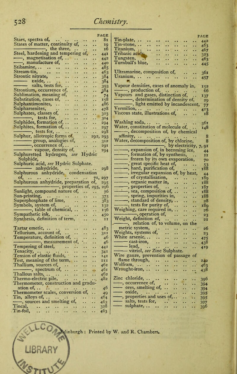 PAGE Stars, spectra of, .. 81 States of matter, continuity of, .. .. 19 —, the three, 16 Steel, hardening and tempering of, .. 441 —, magnetisation of, 442 • , manufacture of, 440 Stibamine, 485 Stream-tin, 463 Strontic nitrate, 384 Oxide, 384 salts, tests for, 393 Strontium, occurrence of, ^84 Sublimation, meaning of, 74 Substitution, cases ofi 158 Sulphantimonites, 486 Sulpharsenites, 478 Sulphates, classes of, 303 , tests for, 304 Sulphides, formation of, 294 Sulphites, formation of, 297 , tests for, 298 Sulphur, allotropic forms of, .. 292, 293 group, analogies of, .. .. 312 , occurrence of, 291 vapour, density of, .. .. 294 Sulphuretted hydrogen, see Hydric Sulphide, Sulphuric acid, see Hydric Sulphate. anhydride, 298 Sulphurous anhydride, condensation of, 71, 297 Sulphurous anhydride, preparation of, 295 , properties of, 295, 296 Sunlight, compound nature of, .. 76 Sun-printing, .. . 375 Superphosphate of lime, 383 Symbols, system of, 132 , table of chemical, 136 Sympathetic ink, 450 Synthesis, definition of term, .. .. 11 Tartar emetic, Tellurium, account of, Temperature, definition of, , measurement of, Tempering of steel, Tenacity, .. .. .. Tension of elastic fluids, Test, meaning of the term, Thallium, sources of, , spectrum of, Thallous salts, .. Thermo-electric pile, „ Thermometer, construction and gradu- ation of, .. : Thermometer scales, conversion of, .. Tin, alloys of, .. , sources and smelting of, Tincal, Tin-foil, 483 3TI 46 46 441 34i 141 211 461 461 462 482 46 49 464 463 328 463 Tin-plate, .. Tin-stone, .. Titanium, .. Tribasic acid^ Tungsten, * Turnbull’s blue, PAGE 442 463 467 323 463 445 Ultramarine, composition of, .. .. 361 Uranium, 457 m Vapour densities, cases of anomaly in, 152 , production of, 66 Vapours and gases, distinction of, .. 137 , determination of density of, 29 —, light emitted by incandescent, 77 Vermilion, 413 Viscous state, illustrations of, .. .. 18 Washing soda, 361 Water, constitution of molecule of, .. 148 • , decomposition of, by chemical affinity, 8 Water, decomposition of, by chlorine, 8 — 7 —, by electricity, 7, 91 , expansion of, in becoming ice, 44 , formation of, by synthesis, .. n frozen by its own evaporation, 70 ,’ great specific heat of, .. .. 53 , hard, purification of, .. .. 188 , irregular expansion of, by heat, 44 of crystallisation, 189 , organic matter in, 188 , properties of, 187 :—, sea, composition of, 188 , spring, impurities in, .. .. 188 , standard of density, 28 , tests for purity of, 189 Weighing, care required in, 76 , operation of, 23 Weight, definition of, 21 , relation of, to volume, on the metric system, 26 Weights, systems of, 23 White arsenic, 475 cast-iron, 438 —— lead, 419 1 vitriol, see Zinc Sulphate. Wire gauze, prevention of passage of flame through, .. 2412 Wolfram, 463 Wrought-iron, 438 Zinc chloride, 396 , occurrence of, 394 ores, smelting of, 394 oxide, 395 , properties and uses of, 395 salts, tests for, . 397 sulphate, 396 W. and R. Chambers. I i | - 1