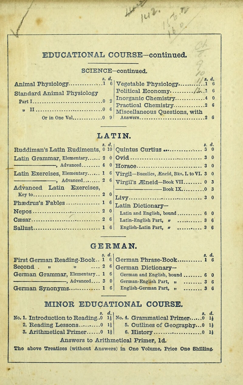 SCIEN CE—continued. s. d. Animal Physiology i 6 Standard Animal Physiology Parti 0 2 i, II 0 6 Or in One Vol 0 9 s. d. Vegetable Physiology .1 6 Political Economy 6 Inorganic Chemistry 4 0 Practical Chemistry 2 6 Miscellaneous Questions, with Answers. .2 6 LATIN. s. d. Ruddiman’s Latin Rudiments, o to Latin Grammar, Elementary 2 o ■ , Advanced 4 0 Latin Exercises, Elementary l 6 , Advanced 2 6 Advanced Latin Exercises, Key to 2 Phaedrus’s Fables i Nepos 2 Caesar 2 Sallust l Ovid 3 Horace 3 Virgil—Bucolics, jEneid, Bks. I. to VI. 3 Virgil’s 2Eneid—Book VII 0 —Book IX 0 Livy 3 Latin Dictionary— Latin and English, bound 6 Latin-English Part, u 3 English-Latin Part, » 3 GERMAN. s. d. First German Reading-Book., l 6 Second . n « — 2 6 German Grammar, Elementary., l 6 , Advanced 3 0 German Synonyms l 6 8. d. 6 German Phrase-Book l German Dictionary- German and English, hound 6 0 German-English Part, n 3 6 English-German Part, » 3 6 MINOR EDUCATIONAL COURSE. s. d. No. i. Introduction to Reading..o 15 2. Reading Lessons 0 lj 3. Arithmetical Primer 0 lj s. d. No. 4. Grammatical Primer 0 ij 5. Outlines of Geography...0 1} 6. History 0 U Answers to Arithmetical Primer, Id. The above Treatises (without Answers) in One Volume, Price One Shilling.