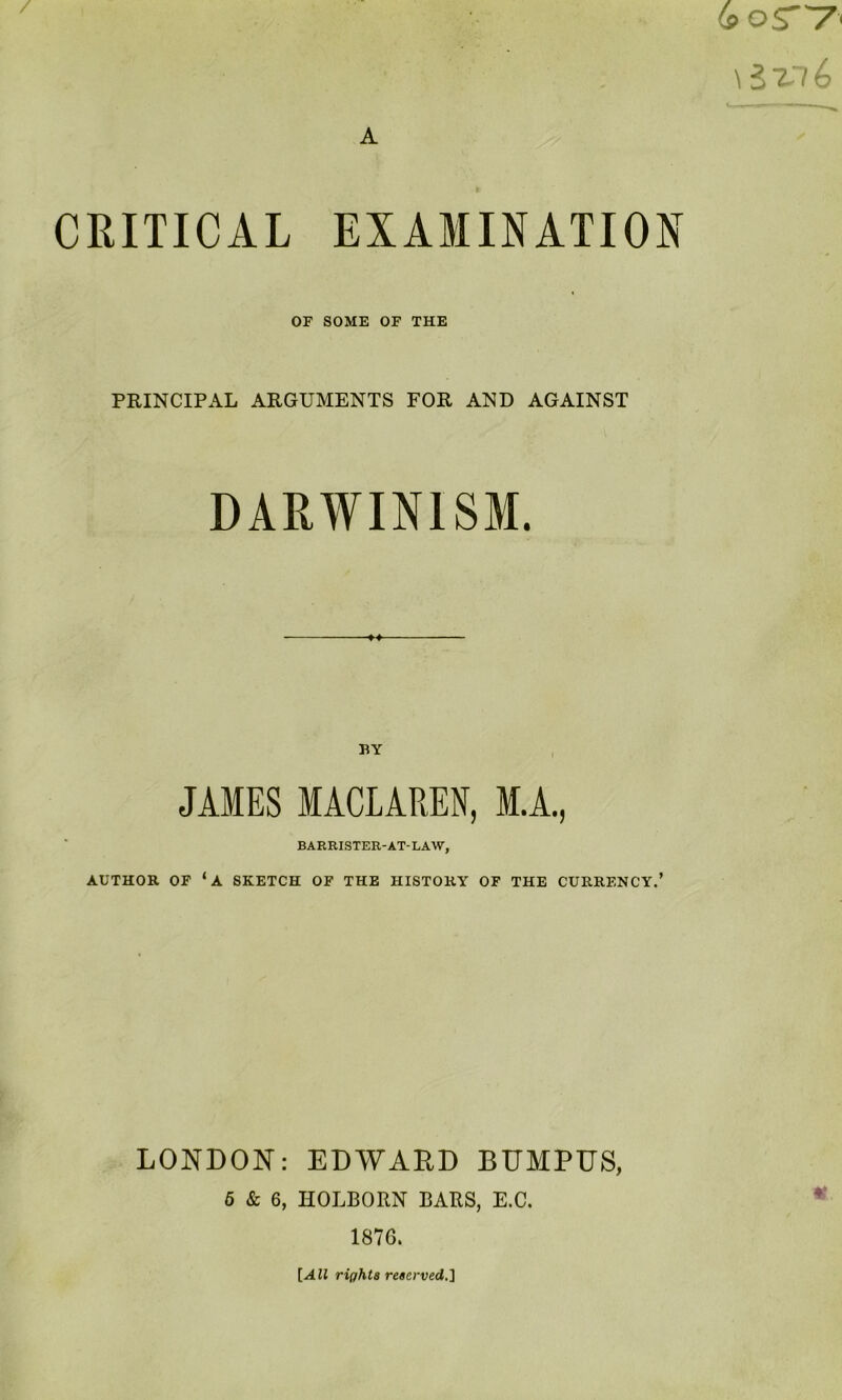 CRITICAL EXAMINATION OF SOME OF THE PRINCIPAL ARGUMENTS FOR AND AGAINST DARWINISM. BY JAMES MACLAREN, M.A., BARRISTER-AT-LAW, AUTHOR OF ‘a SKETCH OF THE HISTORY OF THE CURRENCY.’ LONDON: EDWARD BUMPUS, 6 & 6, HOLBORN BARS, E.C. 1876. {All rights reserved.'\